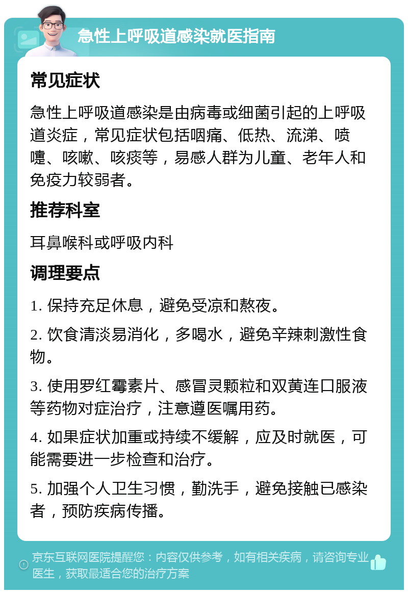 急性上呼吸道感染就医指南 常见症状 急性上呼吸道感染是由病毒或细菌引起的上呼吸道炎症，常见症状包括咽痛、低热、流涕、喷嚏、咳嗽、咳痰等，易感人群为儿童、老年人和免疫力较弱者。 推荐科室 耳鼻喉科或呼吸内科 调理要点 1. 保持充足休息，避免受凉和熬夜。 2. 饮食清淡易消化，多喝水，避免辛辣刺激性食物。 3. 使用罗红霉素片、感冒灵颗粒和双黄连口服液等药物对症治疗，注意遵医嘱用药。 4. 如果症状加重或持续不缓解，应及时就医，可能需要进一步检查和治疗。 5. 加强个人卫生习惯，勤洗手，避免接触已感染者，预防疾病传播。