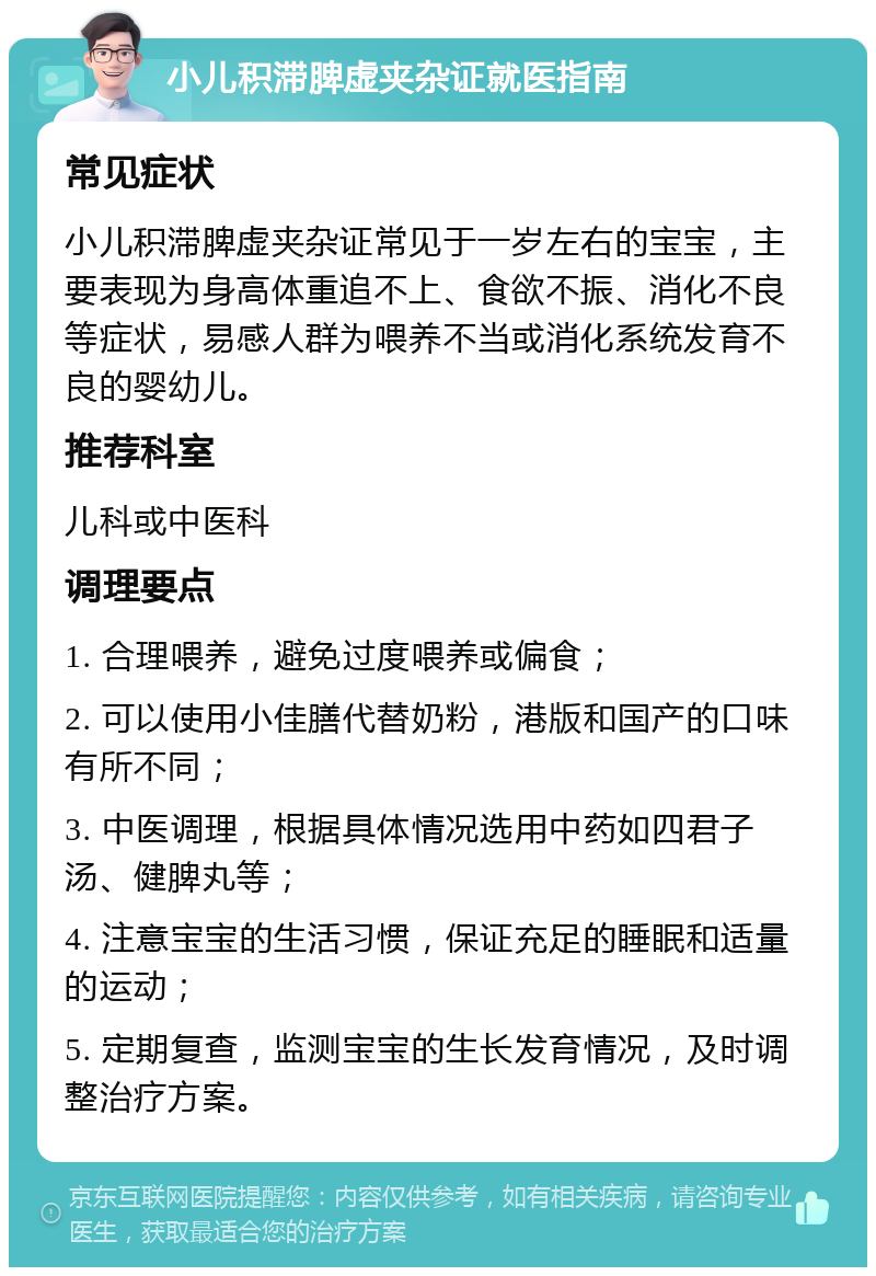 小儿积滞脾虚夹杂证就医指南 常见症状 小儿积滞脾虚夹杂证常见于一岁左右的宝宝，主要表现为身高体重追不上、食欲不振、消化不良等症状，易感人群为喂养不当或消化系统发育不良的婴幼儿。 推荐科室 儿科或中医科 调理要点 1. 合理喂养，避免过度喂养或偏食； 2. 可以使用小佳膳代替奶粉，港版和国产的口味有所不同； 3. 中医调理，根据具体情况选用中药如四君子汤、健脾丸等； 4. 注意宝宝的生活习惯，保证充足的睡眠和适量的运动； 5. 定期复查，监测宝宝的生长发育情况，及时调整治疗方案。