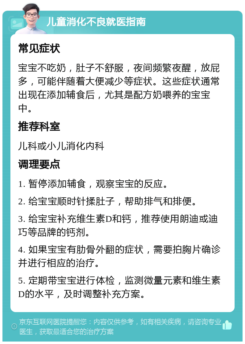 儿童消化不良就医指南 常见症状 宝宝不吃奶，肚子不舒服，夜间频繁夜醒，放屁多，可能伴随着大便减少等症状。这些症状通常出现在添加辅食后，尤其是配方奶喂养的宝宝中。 推荐科室 儿科或小儿消化内科 调理要点 1. 暂停添加辅食，观察宝宝的反应。 2. 给宝宝顺时针揉肚子，帮助排气和排便。 3. 给宝宝补充维生素D和钙，推荐使用朗迪或迪巧等品牌的钙剂。 4. 如果宝宝有肋骨外翻的症状，需要拍胸片确诊并进行相应的治疗。 5. 定期带宝宝进行体检，监测微量元素和维生素D的水平，及时调整补充方案。