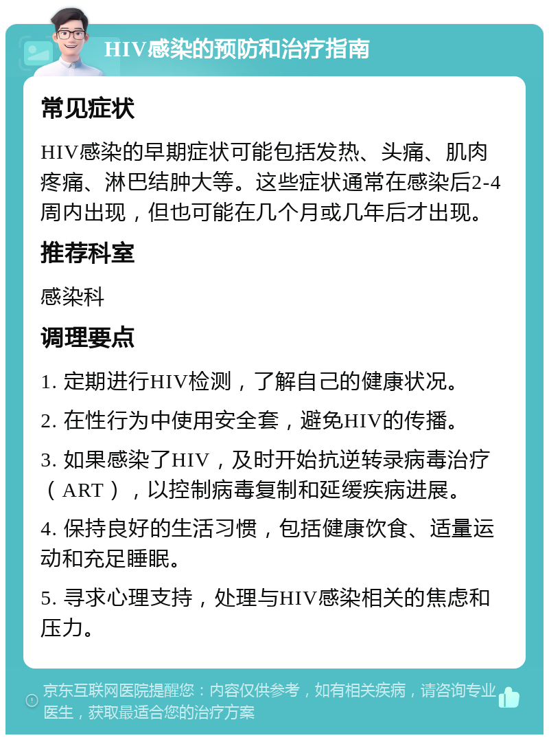 HIV感染的预防和治疗指南 常见症状 HIV感染的早期症状可能包括发热、头痛、肌肉疼痛、淋巴结肿大等。这些症状通常在感染后2-4周内出现，但也可能在几个月或几年后才出现。 推荐科室 感染科 调理要点 1. 定期进行HIV检测，了解自己的健康状况。 2. 在性行为中使用安全套，避免HIV的传播。 3. 如果感染了HIV，及时开始抗逆转录病毒治疗（ART），以控制病毒复制和延缓疾病进展。 4. 保持良好的生活习惯，包括健康饮食、适量运动和充足睡眠。 5. 寻求心理支持，处理与HIV感染相关的焦虑和压力。