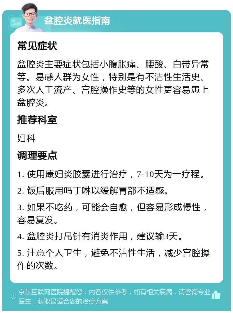 盆腔炎就医指南 常见症状 盆腔炎主要症状包括小腹胀痛、腰酸、白带异常等。易感人群为女性，特别是有不洁性生活史、多次人工流产、宫腔操作史等的女性更容易患上盆腔炎。 推荐科室 妇科 调理要点 1. 使用康妇炎胶囊进行治疗，7-10天为一疗程。 2. 饭后服用吗丁啉以缓解胃部不适感。 3. 如果不吃药，可能会自愈，但容易形成慢性，容易复发。 4. 盆腔炎打吊针有消炎作用，建议输3天。 5. 注意个人卫生，避免不洁性生活，减少宫腔操作的次数。