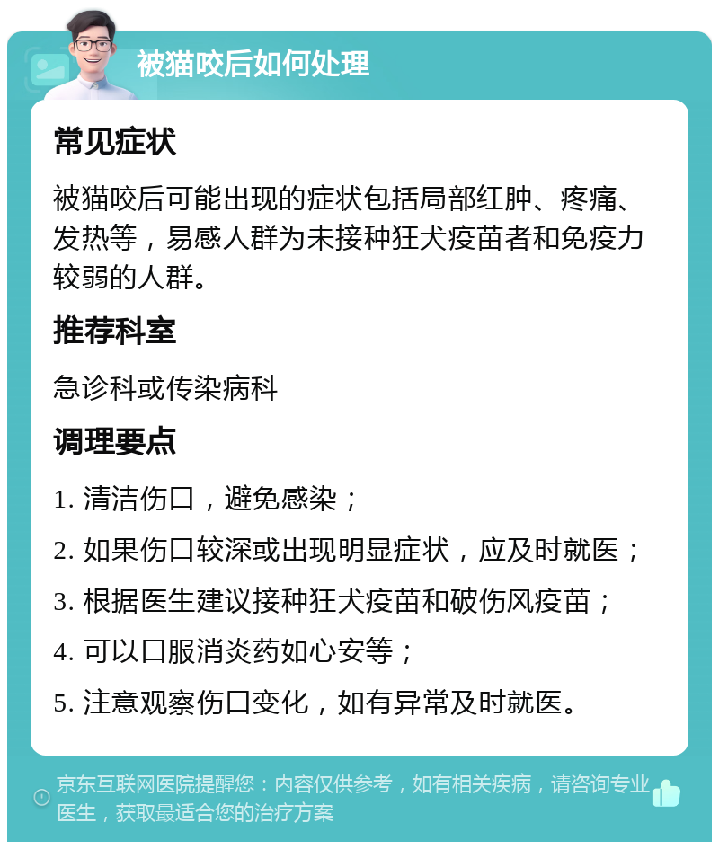 被猫咬后如何处理 常见症状 被猫咬后可能出现的症状包括局部红肿、疼痛、发热等，易感人群为未接种狂犬疫苗者和免疫力较弱的人群。 推荐科室 急诊科或传染病科 调理要点 1. 清洁伤口，避免感染； 2. 如果伤口较深或出现明显症状，应及时就医； 3. 根据医生建议接种狂犬疫苗和破伤风疫苗； 4. 可以口服消炎药如心安等； 5. 注意观察伤口变化，如有异常及时就医。