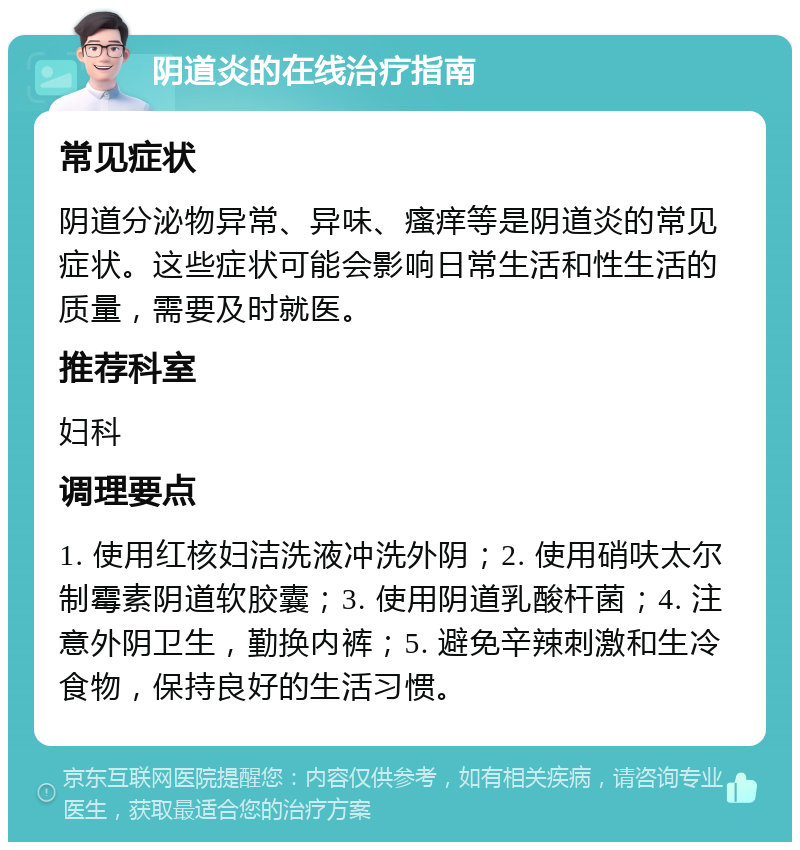 阴道炎的在线治疗指南 常见症状 阴道分泌物异常、异味、瘙痒等是阴道炎的常见症状。这些症状可能会影响日常生活和性生活的质量，需要及时就医。 推荐科室 妇科 调理要点 1. 使用红核妇洁洗液冲洗外阴；2. 使用硝呋太尔制霉素阴道软胶囊；3. 使用阴道乳酸杆菌；4. 注意外阴卫生，勤换内裤；5. 避免辛辣刺激和生冷食物，保持良好的生活习惯。