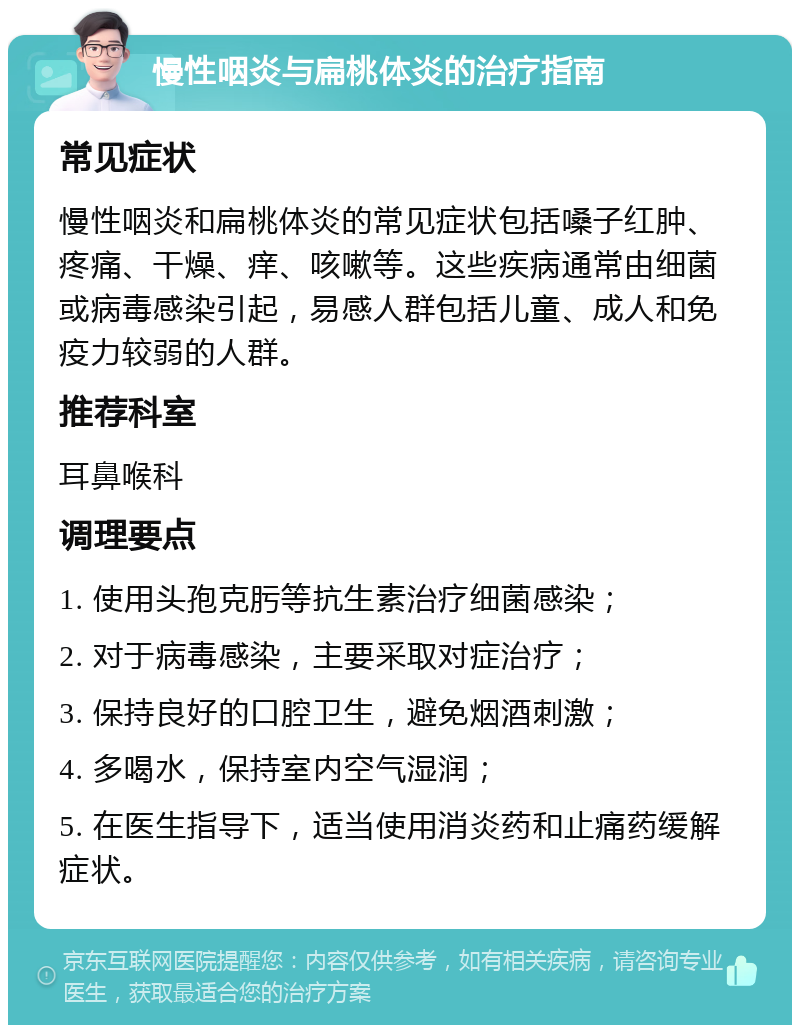 慢性咽炎与扁桃体炎的治疗指南 常见症状 慢性咽炎和扁桃体炎的常见症状包括嗓子红肿、疼痛、干燥、痒、咳嗽等。这些疾病通常由细菌或病毒感染引起，易感人群包括儿童、成人和免疫力较弱的人群。 推荐科室 耳鼻喉科 调理要点 1. 使用头孢克肟等抗生素治疗细菌感染； 2. 对于病毒感染，主要采取对症治疗； 3. 保持良好的口腔卫生，避免烟酒刺激； 4. 多喝水，保持室内空气湿润； 5. 在医生指导下，适当使用消炎药和止痛药缓解症状。