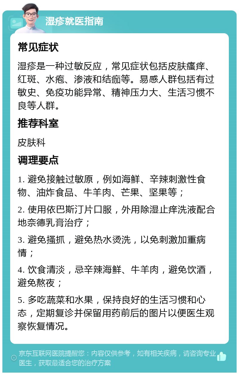 湿疹就医指南 常见症状 湿疹是一种过敏反应，常见症状包括皮肤瘙痒、红斑、水疱、渗液和结痂等。易感人群包括有过敏史、免疫功能异常、精神压力大、生活习惯不良等人群。 推荐科室 皮肤科 调理要点 1. 避免接触过敏原，例如海鲜、辛辣刺激性食物、油炸食品、牛羊肉、芒果、坚果等； 2. 使用依巴斯汀片口服，外用除湿止痒洗液配合地奈德乳膏治疗； 3. 避免搔抓，避免热水烫洗，以免刺激加重病情； 4. 饮食清淡，忌辛辣海鲜、牛羊肉，避免饮酒，避免熬夜； 5. 多吃蔬菜和水果，保持良好的生活习惯和心态，定期复诊并保留用药前后的图片以便医生观察恢复情况。