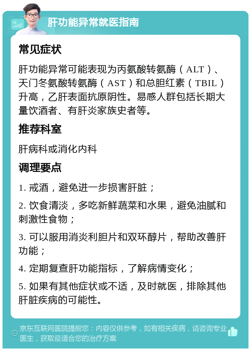 肝功能异常就医指南 常见症状 肝功能异常可能表现为丙氨酸转氨酶（ALT）、天门冬氨酸转氨酶（AST）和总胆红素（TBIL）升高，乙肝表面抗原阴性。易感人群包括长期大量饮酒者、有肝炎家族史者等。 推荐科室 肝病科或消化内科 调理要点 1. 戒酒，避免进一步损害肝脏； 2. 饮食清淡，多吃新鲜蔬菜和水果，避免油腻和刺激性食物； 3. 可以服用消炎利胆片和双环醇片，帮助改善肝功能； 4. 定期复查肝功能指标，了解病情变化； 5. 如果有其他症状或不适，及时就医，排除其他肝脏疾病的可能性。