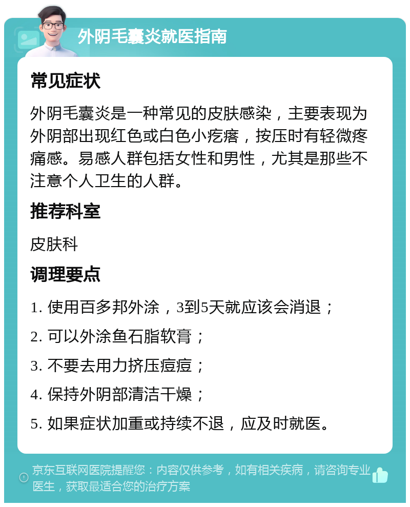 外阴毛囊炎就医指南 常见症状 外阴毛囊炎是一种常见的皮肤感染，主要表现为外阴部出现红色或白色小疙瘩，按压时有轻微疼痛感。易感人群包括女性和男性，尤其是那些不注意个人卫生的人群。 推荐科室 皮肤科 调理要点 1. 使用百多邦外涂，3到5天就应该会消退； 2. 可以外涂鱼石脂软膏； 3. 不要去用力挤压痘痘； 4. 保持外阴部清洁干燥； 5. 如果症状加重或持续不退，应及时就医。