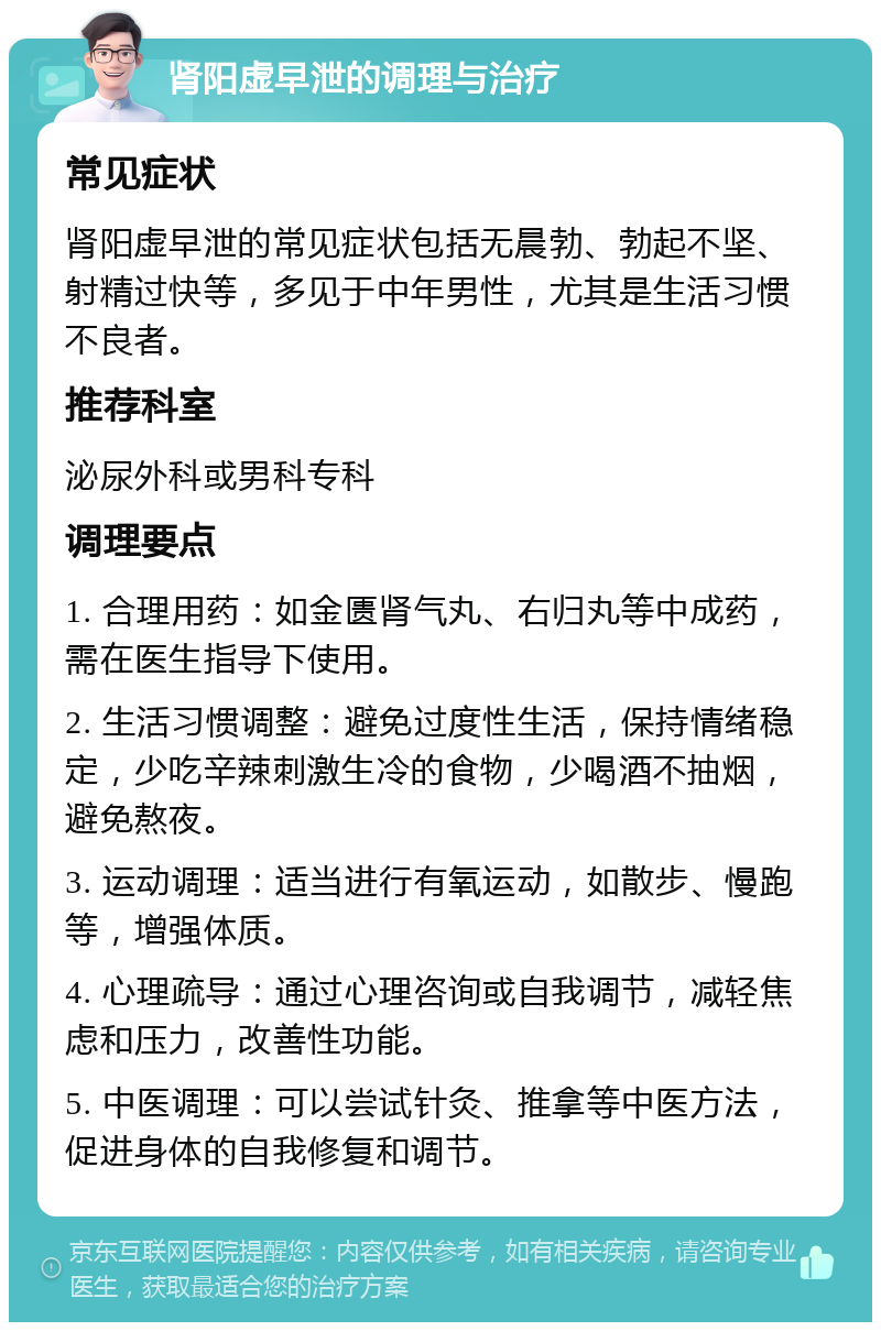 肾阳虚早泄的调理与治疗 常见症状 肾阳虚早泄的常见症状包括无晨勃、勃起不坚、射精过快等，多见于中年男性，尤其是生活习惯不良者。 推荐科室 泌尿外科或男科专科 调理要点 1. 合理用药：如金匮肾气丸、右归丸等中成药，需在医生指导下使用。 2. 生活习惯调整：避免过度性生活，保持情绪稳定，少吃辛辣刺激生冷的食物，少喝酒不抽烟，避免熬夜。 3. 运动调理：适当进行有氧运动，如散步、慢跑等，增强体质。 4. 心理疏导：通过心理咨询或自我调节，减轻焦虑和压力，改善性功能。 5. 中医调理：可以尝试针灸、推拿等中医方法，促进身体的自我修复和调节。