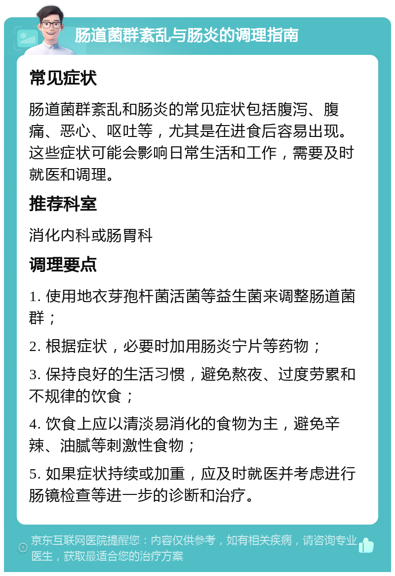 肠道菌群紊乱与肠炎的调理指南 常见症状 肠道菌群紊乱和肠炎的常见症状包括腹泻、腹痛、恶心、呕吐等，尤其是在进食后容易出现。这些症状可能会影响日常生活和工作，需要及时就医和调理。 推荐科室 消化内科或肠胃科 调理要点 1. 使用地衣芽孢杆菌活菌等益生菌来调整肠道菌群； 2. 根据症状，必要时加用肠炎宁片等药物； 3. 保持良好的生活习惯，避免熬夜、过度劳累和不规律的饮食； 4. 饮食上应以清淡易消化的食物为主，避免辛辣、油腻等刺激性食物； 5. 如果症状持续或加重，应及时就医并考虑进行肠镜检查等进一步的诊断和治疗。