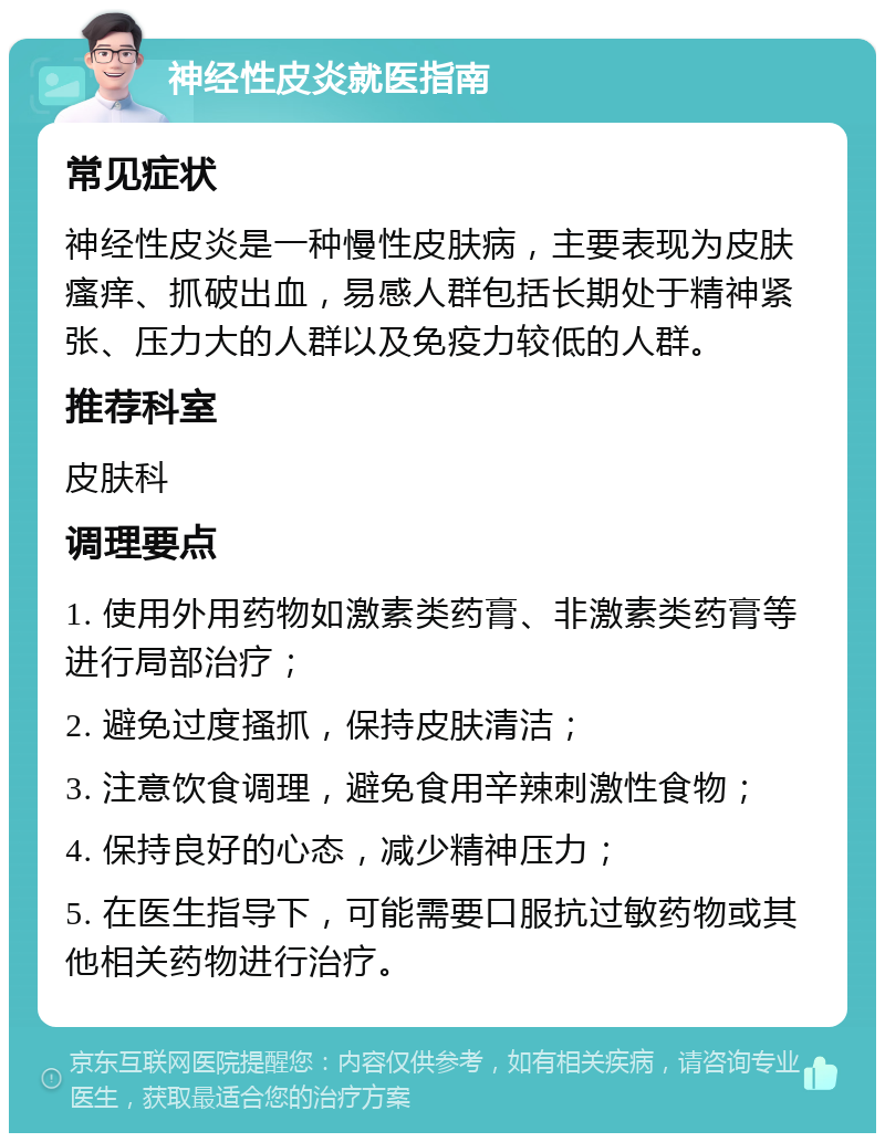 神经性皮炎就医指南 常见症状 神经性皮炎是一种慢性皮肤病，主要表现为皮肤瘙痒、抓破出血，易感人群包括长期处于精神紧张、压力大的人群以及免疫力较低的人群。 推荐科室 皮肤科 调理要点 1. 使用外用药物如激素类药膏、非激素类药膏等进行局部治疗； 2. 避免过度搔抓，保持皮肤清洁； 3. 注意饮食调理，避免食用辛辣刺激性食物； 4. 保持良好的心态，减少精神压力； 5. 在医生指导下，可能需要口服抗过敏药物或其他相关药物进行治疗。