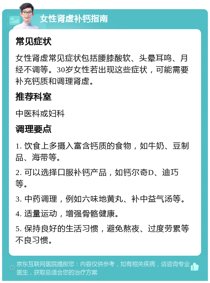 女性肾虚补钙指南 常见症状 女性肾虚常见症状包括腰膝酸软、头晕耳鸣、月经不调等。30岁女性若出现这些症状，可能需要补充钙质和调理肾虚。 推荐科室 中医科或妇科 调理要点 1. 饮食上多摄入富含钙质的食物，如牛奶、豆制品、海带等。 2. 可以选择口服补钙产品，如钙尔奇D、迪巧等。 3. 中药调理，例如六味地黄丸、补中益气汤等。 4. 适量运动，增强骨骼健康。 5. 保持良好的生活习惯，避免熬夜、过度劳累等不良习惯。