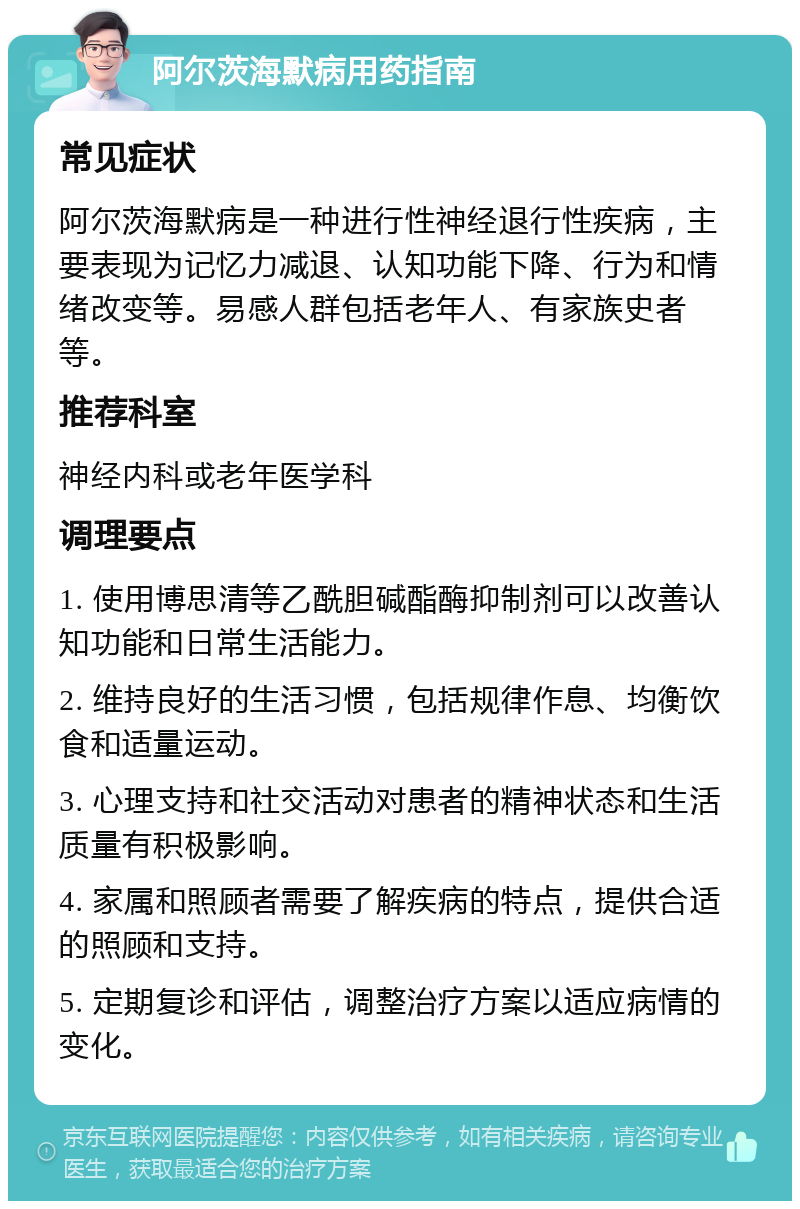 阿尔茨海默病用药指南 常见症状 阿尔茨海默病是一种进行性神经退行性疾病，主要表现为记忆力减退、认知功能下降、行为和情绪改变等。易感人群包括老年人、有家族史者等。 推荐科室 神经内科或老年医学科 调理要点 1. 使用博思清等乙酰胆碱酯酶抑制剂可以改善认知功能和日常生活能力。 2. 维持良好的生活习惯，包括规律作息、均衡饮食和适量运动。 3. 心理支持和社交活动对患者的精神状态和生活质量有积极影响。 4. 家属和照顾者需要了解疾病的特点，提供合适的照顾和支持。 5. 定期复诊和评估，调整治疗方案以适应病情的变化。