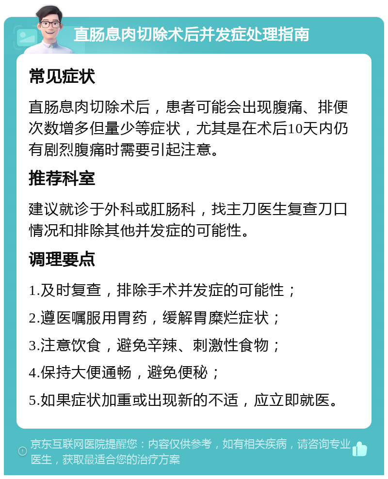 直肠息肉切除术后并发症处理指南 常见症状 直肠息肉切除术后，患者可能会出现腹痛、排便次数增多但量少等症状，尤其是在术后10天内仍有剧烈腹痛时需要引起注意。 推荐科室 建议就诊于外科或肛肠科，找主刀医生复查刀口情况和排除其他并发症的可能性。 调理要点 1.及时复查，排除手术并发症的可能性； 2.遵医嘱服用胃药，缓解胃糜烂症状； 3.注意饮食，避免辛辣、刺激性食物； 4.保持大便通畅，避免便秘； 5.如果症状加重或出现新的不适，应立即就医。