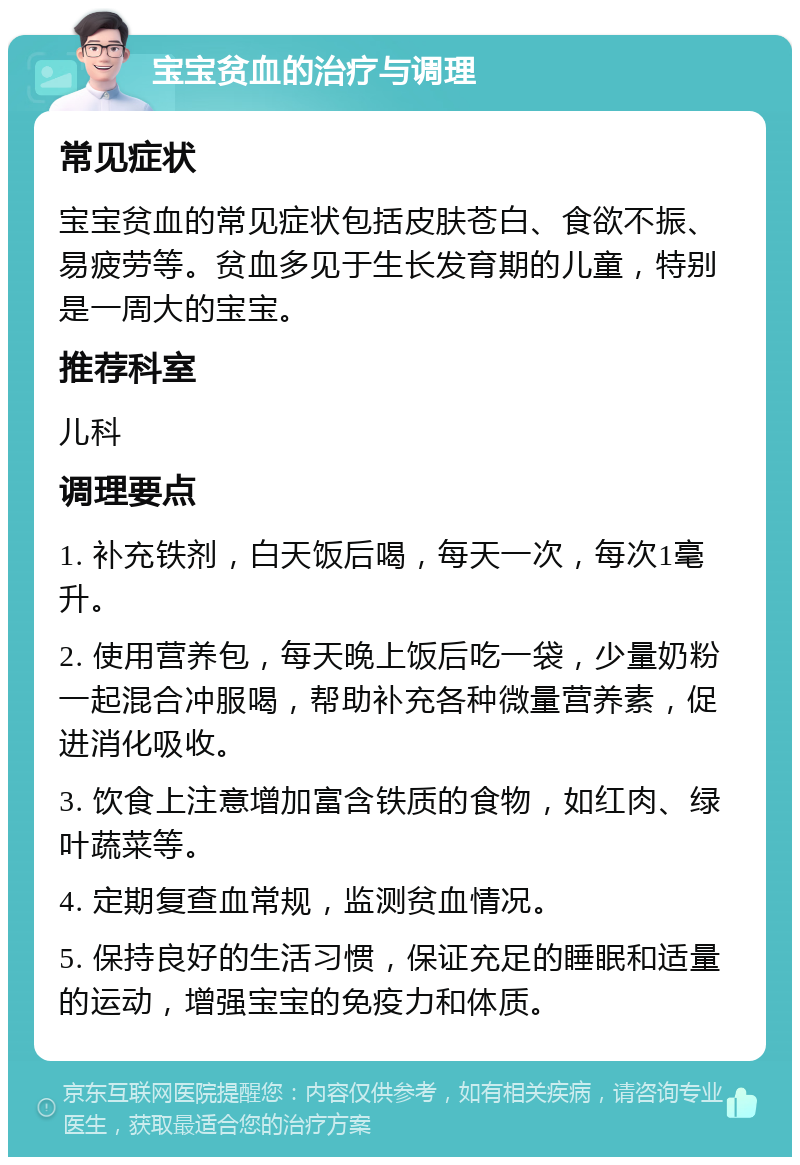 宝宝贫血的治疗与调理 常见症状 宝宝贫血的常见症状包括皮肤苍白、食欲不振、易疲劳等。贫血多见于生长发育期的儿童，特别是一周大的宝宝。 推荐科室 儿科 调理要点 1. 补充铁剂，白天饭后喝，每天一次，每次1毫升。 2. 使用营养包，每天晚上饭后吃一袋，少量奶粉一起混合冲服喝，帮助补充各种微量营养素，促进消化吸收。 3. 饮食上注意增加富含铁质的食物，如红肉、绿叶蔬菜等。 4. 定期复查血常规，监测贫血情况。 5. 保持良好的生活习惯，保证充足的睡眠和适量的运动，增强宝宝的免疫力和体质。