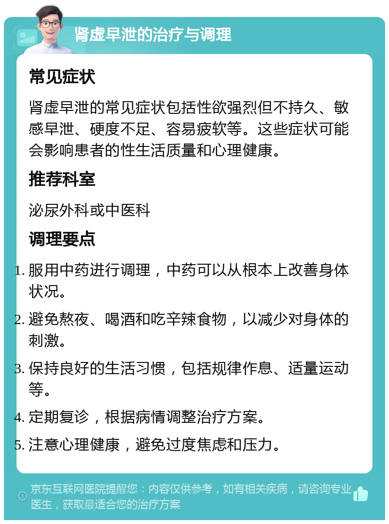 肾虚早泄的治疗与调理 常见症状 肾虚早泄的常见症状包括性欲强烈但不持久、敏感早泄、硬度不足、容易疲软等。这些症状可能会影响患者的性生活质量和心理健康。 推荐科室 泌尿外科或中医科 调理要点 服用中药进行调理，中药可以从根本上改善身体状况。 避免熬夜、喝酒和吃辛辣食物，以减少对身体的刺激。 保持良好的生活习惯，包括规律作息、适量运动等。 定期复诊，根据病情调整治疗方案。 注意心理健康，避免过度焦虑和压力。