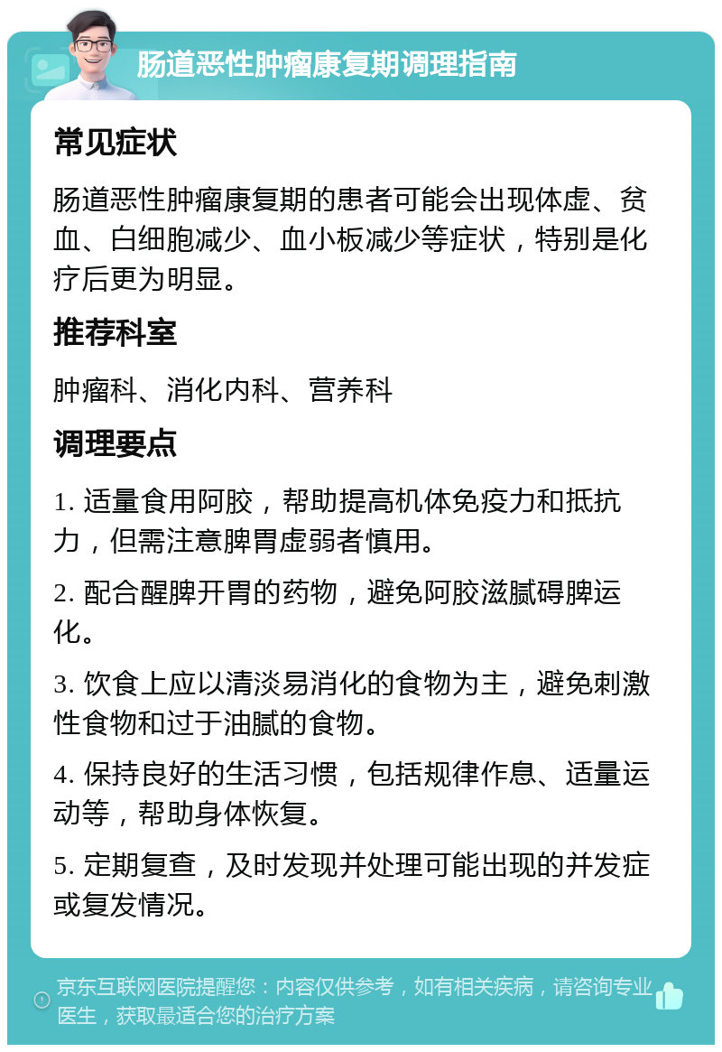 肠道恶性肿瘤康复期调理指南 常见症状 肠道恶性肿瘤康复期的患者可能会出现体虚、贫血、白细胞减少、血小板减少等症状，特别是化疗后更为明显。 推荐科室 肿瘤科、消化内科、营养科 调理要点 1. 适量食用阿胶，帮助提高机体免疫力和抵抗力，但需注意脾胃虚弱者慎用。 2. 配合醒脾开胃的药物，避免阿胶滋腻碍脾运化。 3. 饮食上应以清淡易消化的食物为主，避免刺激性食物和过于油腻的食物。 4. 保持良好的生活习惯，包括规律作息、适量运动等，帮助身体恢复。 5. 定期复查，及时发现并处理可能出现的并发症或复发情况。