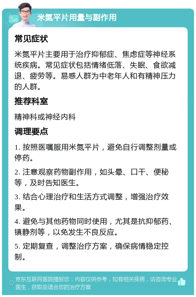 米氮平片用量与副作用 常见症状 米氮平片主要用于治疗抑郁症、焦虑症等神经系统疾病。常见症状包括情绪低落、失眠、食欲减退、疲劳等。易感人群为中老年人和有精神压力的人群。 推荐科室 精神科或神经内科 调理要点 1. 按照医嘱服用米氮平片，避免自行调整剂量或停药。 2. 注意观察药物副作用，如头晕、口干、便秘等，及时告知医生。 3. 结合心理治疗和生活方式调整，增强治疗效果。 4. 避免与其他药物同时使用，尤其是抗抑郁药、镇静剂等，以免发生不良反应。 5. 定期复查，调整治疗方案，确保病情稳定控制。