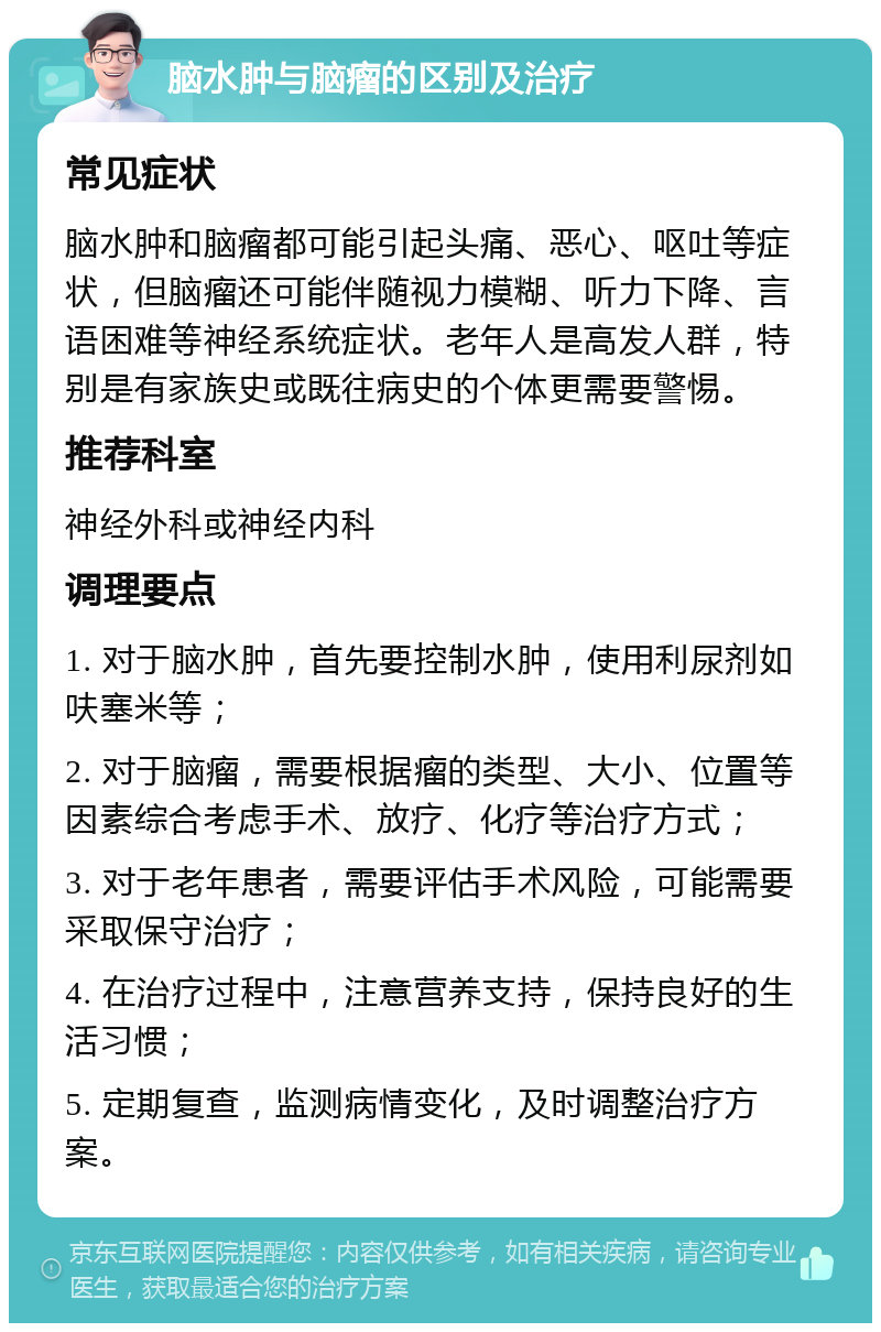 脑水肿与脑瘤的区别及治疗 常见症状 脑水肿和脑瘤都可能引起头痛、恶心、呕吐等症状，但脑瘤还可能伴随视力模糊、听力下降、言语困难等神经系统症状。老年人是高发人群，特别是有家族史或既往病史的个体更需要警惕。 推荐科室 神经外科或神经内科 调理要点 1. 对于脑水肿，首先要控制水肿，使用利尿剂如呋塞米等； 2. 对于脑瘤，需要根据瘤的类型、大小、位置等因素综合考虑手术、放疗、化疗等治疗方式； 3. 对于老年患者，需要评估手术风险，可能需要采取保守治疗； 4. 在治疗过程中，注意营养支持，保持良好的生活习惯； 5. 定期复查，监测病情变化，及时调整治疗方案。