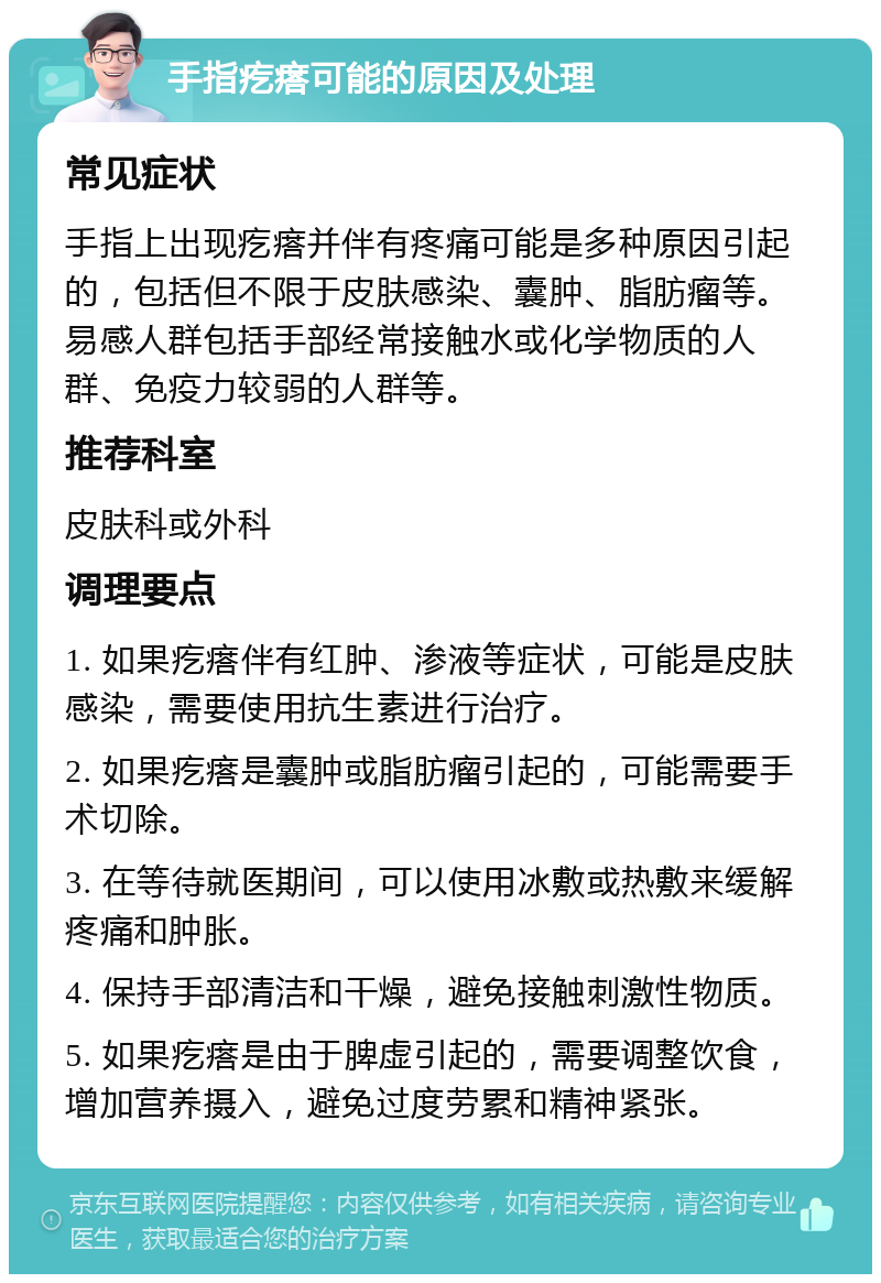 手指疙瘩可能的原因及处理 常见症状 手指上出现疙瘩并伴有疼痛可能是多种原因引起的，包括但不限于皮肤感染、囊肿、脂肪瘤等。易感人群包括手部经常接触水或化学物质的人群、免疫力较弱的人群等。 推荐科室 皮肤科或外科 调理要点 1. 如果疙瘩伴有红肿、渗液等症状，可能是皮肤感染，需要使用抗生素进行治疗。 2. 如果疙瘩是囊肿或脂肪瘤引起的，可能需要手术切除。 3. 在等待就医期间，可以使用冰敷或热敷来缓解疼痛和肿胀。 4. 保持手部清洁和干燥，避免接触刺激性物质。 5. 如果疙瘩是由于脾虚引起的，需要调整饮食，增加营养摄入，避免过度劳累和精神紧张。