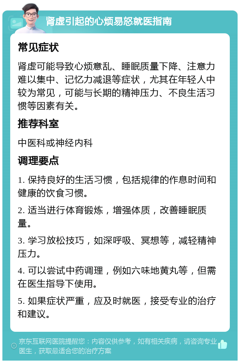 肾虚引起的心烦易怒就医指南 常见症状 肾虚可能导致心烦意乱、睡眠质量下降、注意力难以集中、记忆力减退等症状，尤其在年轻人中较为常见，可能与长期的精神压力、不良生活习惯等因素有关。 推荐科室 中医科或神经内科 调理要点 1. 保持良好的生活习惯，包括规律的作息时间和健康的饮食习惯。 2. 适当进行体育锻炼，增强体质，改善睡眠质量。 3. 学习放松技巧，如深呼吸、冥想等，减轻精神压力。 4. 可以尝试中药调理，例如六味地黄丸等，但需在医生指导下使用。 5. 如果症状严重，应及时就医，接受专业的治疗和建议。