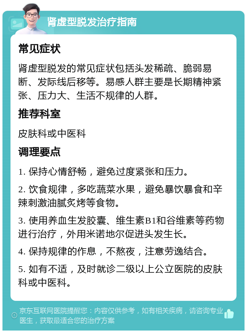 肾虚型脱发治疗指南 常见症状 肾虚型脱发的常见症状包括头发稀疏、脆弱易断、发际线后移等。易感人群主要是长期精神紧张、压力大、生活不规律的人群。 推荐科室 皮肤科或中医科 调理要点 1. 保持心情舒畅，避免过度紧张和压力。 2. 饮食规律，多吃蔬菜水果，避免暴饮暴食和辛辣刺激油腻炙烤等食物。 3. 使用养血生发胶囊、维生素B1和谷维素等药物进行治疗，外用米诺地尔促进头发生长。 4. 保持规律的作息，不熬夜，注意劳逸结合。 5. 如有不适，及时就诊二级以上公立医院的皮肤科或中医科。