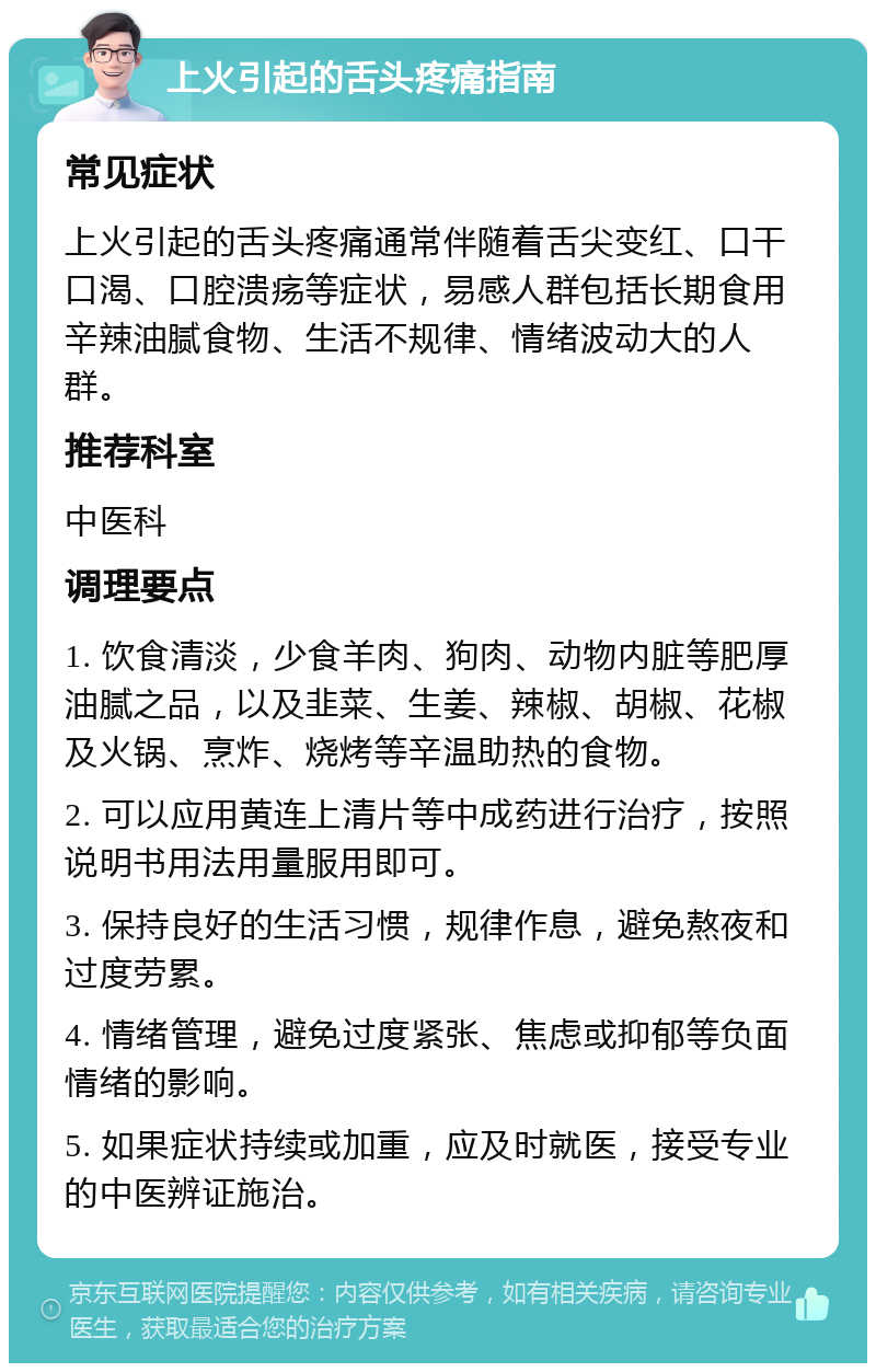 上火引起的舌头疼痛指南 常见症状 上火引起的舌头疼痛通常伴随着舌尖变红、口干口渴、口腔溃疡等症状，易感人群包括长期食用辛辣油腻食物、生活不规律、情绪波动大的人群。 推荐科室 中医科 调理要点 1. 饮食清淡，少食羊肉、狗肉、动物内脏等肥厚油腻之品，以及韭菜、生姜、辣椒、胡椒、花椒及火锅、烹炸、烧烤等辛温助热的食物。 2. 可以应用黄连上清片等中成药进行治疗，按照说明书用法用量服用即可。 3. 保持良好的生活习惯，规律作息，避免熬夜和过度劳累。 4. 情绪管理，避免过度紧张、焦虑或抑郁等负面情绪的影响。 5. 如果症状持续或加重，应及时就医，接受专业的中医辨证施治。