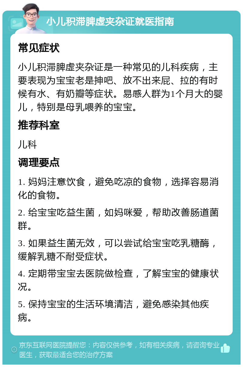 小儿积滞脾虚夹杂证就医指南 常见症状 小儿积滞脾虚夹杂证是一种常见的儿科疾病，主要表现为宝宝老是抻吧、放不出来屁、拉的有时候有水、有奶瓣等症状。易感人群为1个月大的婴儿，特别是母乳喂养的宝宝。 推荐科室 儿科 调理要点 1. 妈妈注意饮食，避免吃凉的食物，选择容易消化的食物。 2. 给宝宝吃益生菌，如妈咪爱，帮助改善肠道菌群。 3. 如果益生菌无效，可以尝试给宝宝吃乳糖酶，缓解乳糖不耐受症状。 4. 定期带宝宝去医院做检查，了解宝宝的健康状况。 5. 保持宝宝的生活环境清洁，避免感染其他疾病。