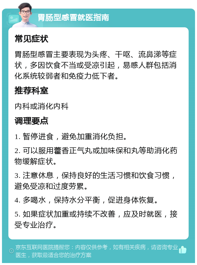 胃肠型感冒就医指南 常见症状 胃肠型感冒主要表现为头疼、干呕、流鼻涕等症状，多因饮食不当或受凉引起，易感人群包括消化系统较弱者和免疫力低下者。 推荐科室 内科或消化内科 调理要点 1. 暂停进食，避免加重消化负担。 2. 可以服用藿香正气丸或加味保和丸等助消化药物缓解症状。 3. 注意休息，保持良好的生活习惯和饮食习惯，避免受凉和过度劳累。 4. 多喝水，保持水分平衡，促进身体恢复。 5. 如果症状加重或持续不改善，应及时就医，接受专业治疗。