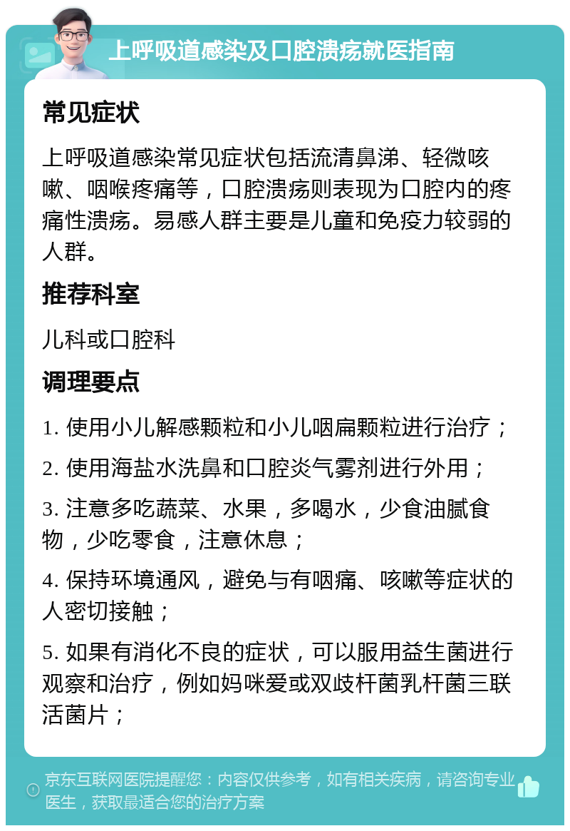 上呼吸道感染及口腔溃疡就医指南 常见症状 上呼吸道感染常见症状包括流清鼻涕、轻微咳嗽、咽喉疼痛等，口腔溃疡则表现为口腔内的疼痛性溃疡。易感人群主要是儿童和免疫力较弱的人群。 推荐科室 儿科或口腔科 调理要点 1. 使用小儿解感颗粒和小儿咽扁颗粒进行治疗； 2. 使用海盐水洗鼻和口腔炎气雾剂进行外用； 3. 注意多吃蔬菜、水果，多喝水，少食油腻食物，少吃零食，注意休息； 4. 保持环境通风，避免与有咽痛、咳嗽等症状的人密切接触； 5. 如果有消化不良的症状，可以服用益生菌进行观察和治疗，例如妈咪爱或双歧杆菌乳杆菌三联活菌片；