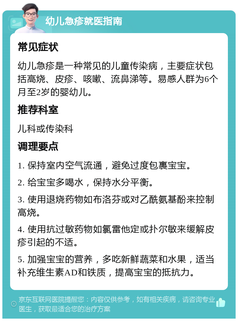 幼儿急疹就医指南 常见症状 幼儿急疹是一种常见的儿童传染病，主要症状包括高烧、皮疹、咳嗽、流鼻涕等。易感人群为6个月至2岁的婴幼儿。 推荐科室 儿科或传染科 调理要点 1. 保持室内空气流通，避免过度包裹宝宝。 2. 给宝宝多喝水，保持水分平衡。 3. 使用退烧药物如布洛芬或对乙酰氨基酚来控制高烧。 4. 使用抗过敏药物如氯雷他定或扑尔敏来缓解皮疹引起的不适。 5. 加强宝宝的营养，多吃新鲜蔬菜和水果，适当补充维生素AD和铁质，提高宝宝的抵抗力。