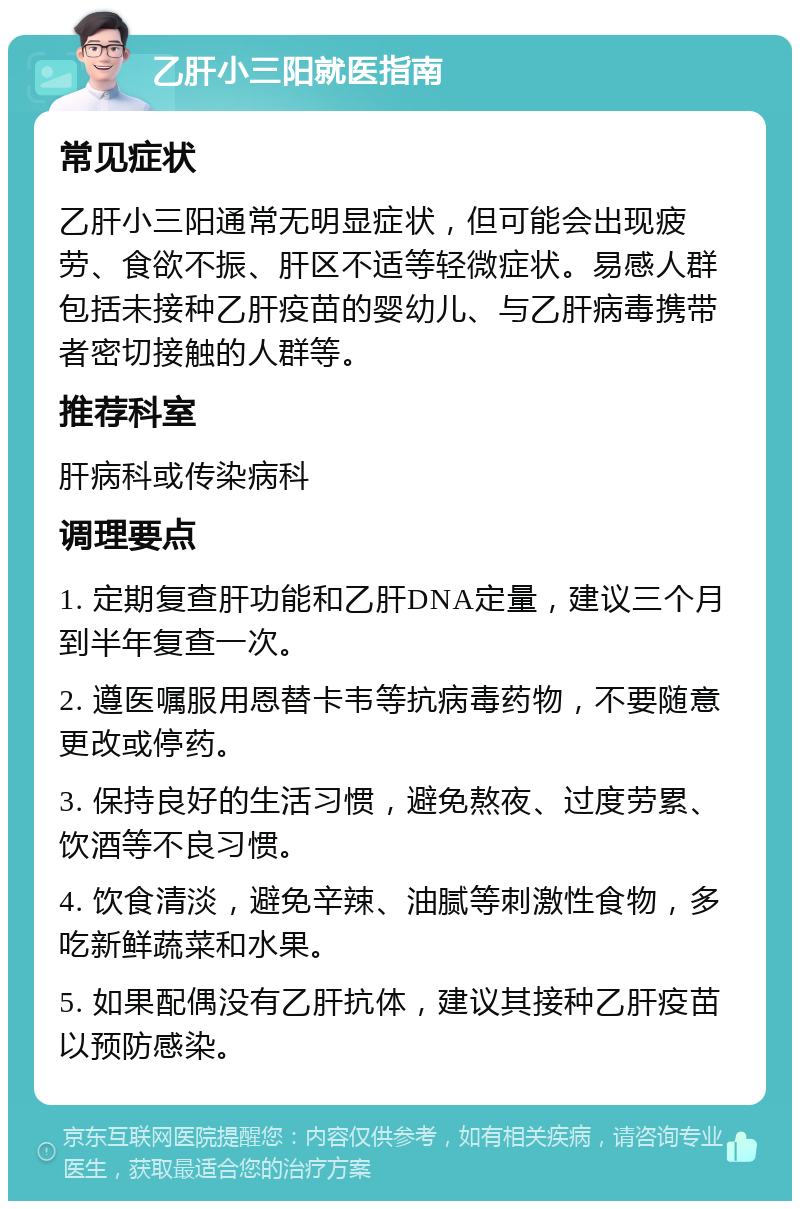 乙肝小三阳就医指南 常见症状 乙肝小三阳通常无明显症状，但可能会出现疲劳、食欲不振、肝区不适等轻微症状。易感人群包括未接种乙肝疫苗的婴幼儿、与乙肝病毒携带者密切接触的人群等。 推荐科室 肝病科或传染病科 调理要点 1. 定期复查肝功能和乙肝DNA定量，建议三个月到半年复查一次。 2. 遵医嘱服用恩替卡韦等抗病毒药物，不要随意更改或停药。 3. 保持良好的生活习惯，避免熬夜、过度劳累、饮酒等不良习惯。 4. 饮食清淡，避免辛辣、油腻等刺激性食物，多吃新鲜蔬菜和水果。 5. 如果配偶没有乙肝抗体，建议其接种乙肝疫苗以预防感染。