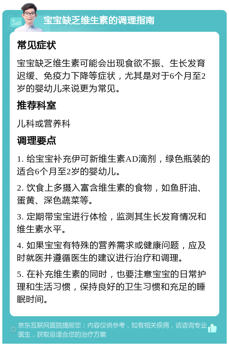 宝宝缺乏维生素的调理指南 常见症状 宝宝缺乏维生素可能会出现食欲不振、生长发育迟缓、免疫力下降等症状，尤其是对于6个月至2岁的婴幼儿来说更为常见。 推荐科室 儿科或营养科 调理要点 1. 给宝宝补充伊可新维生素AD滴剂，绿色瓶装的适合6个月至2岁的婴幼儿。 2. 饮食上多摄入富含维生素的食物，如鱼肝油、蛋黄、深色蔬菜等。 3. 定期带宝宝进行体检，监测其生长发育情况和维生素水平。 4. 如果宝宝有特殊的营养需求或健康问题，应及时就医并遵循医生的建议进行治疗和调理。 5. 在补充维生素的同时，也要注意宝宝的日常护理和生活习惯，保持良好的卫生习惯和充足的睡眠时间。