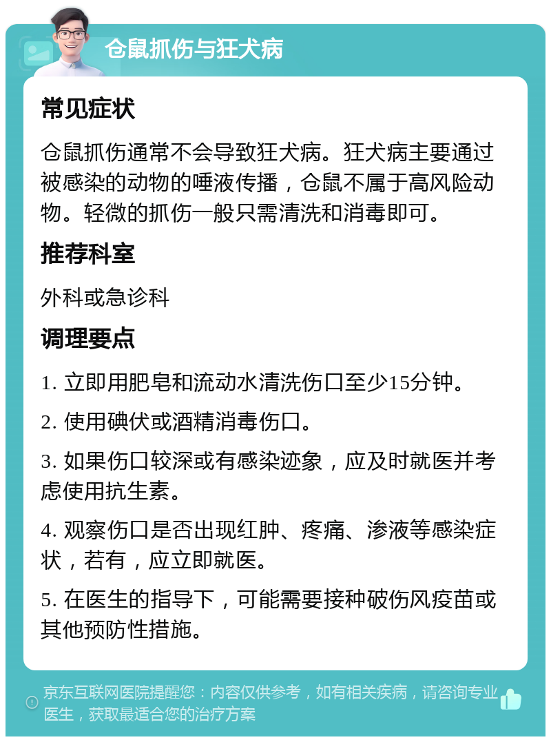 仓鼠抓伤与狂犬病 常见症状 仓鼠抓伤通常不会导致狂犬病。狂犬病主要通过被感染的动物的唾液传播，仓鼠不属于高风险动物。轻微的抓伤一般只需清洗和消毒即可。 推荐科室 外科或急诊科 调理要点 1. 立即用肥皂和流动水清洗伤口至少15分钟。 2. 使用碘伏或酒精消毒伤口。 3. 如果伤口较深或有感染迹象，应及时就医并考虑使用抗生素。 4. 观察伤口是否出现红肿、疼痛、渗液等感染症状，若有，应立即就医。 5. 在医生的指导下，可能需要接种破伤风疫苗或其他预防性措施。