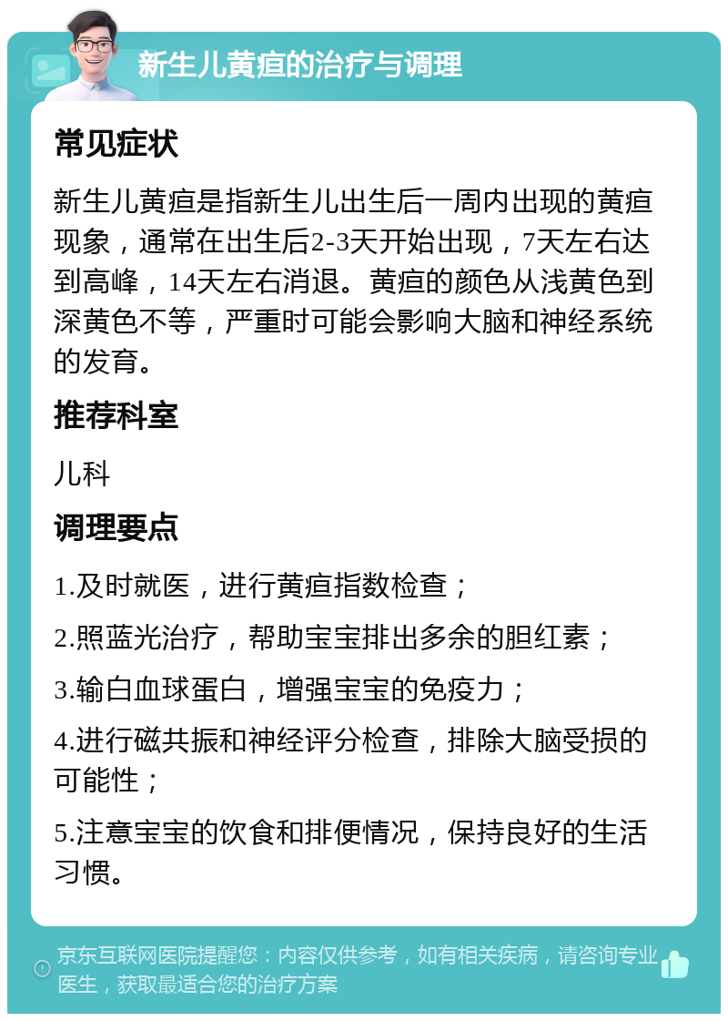 新生儿黄疸的治疗与调理 常见症状 新生儿黄疸是指新生儿出生后一周内出现的黄疸现象，通常在出生后2-3天开始出现，7天左右达到高峰，14天左右消退。黄疸的颜色从浅黄色到深黄色不等，严重时可能会影响大脑和神经系统的发育。 推荐科室 儿科 调理要点 1.及时就医，进行黄疸指数检查； 2.照蓝光治疗，帮助宝宝排出多余的胆红素； 3.输白血球蛋白，增强宝宝的免疫力； 4.进行磁共振和神经评分检查，排除大脑受损的可能性； 5.注意宝宝的饮食和排便情况，保持良好的生活习惯。