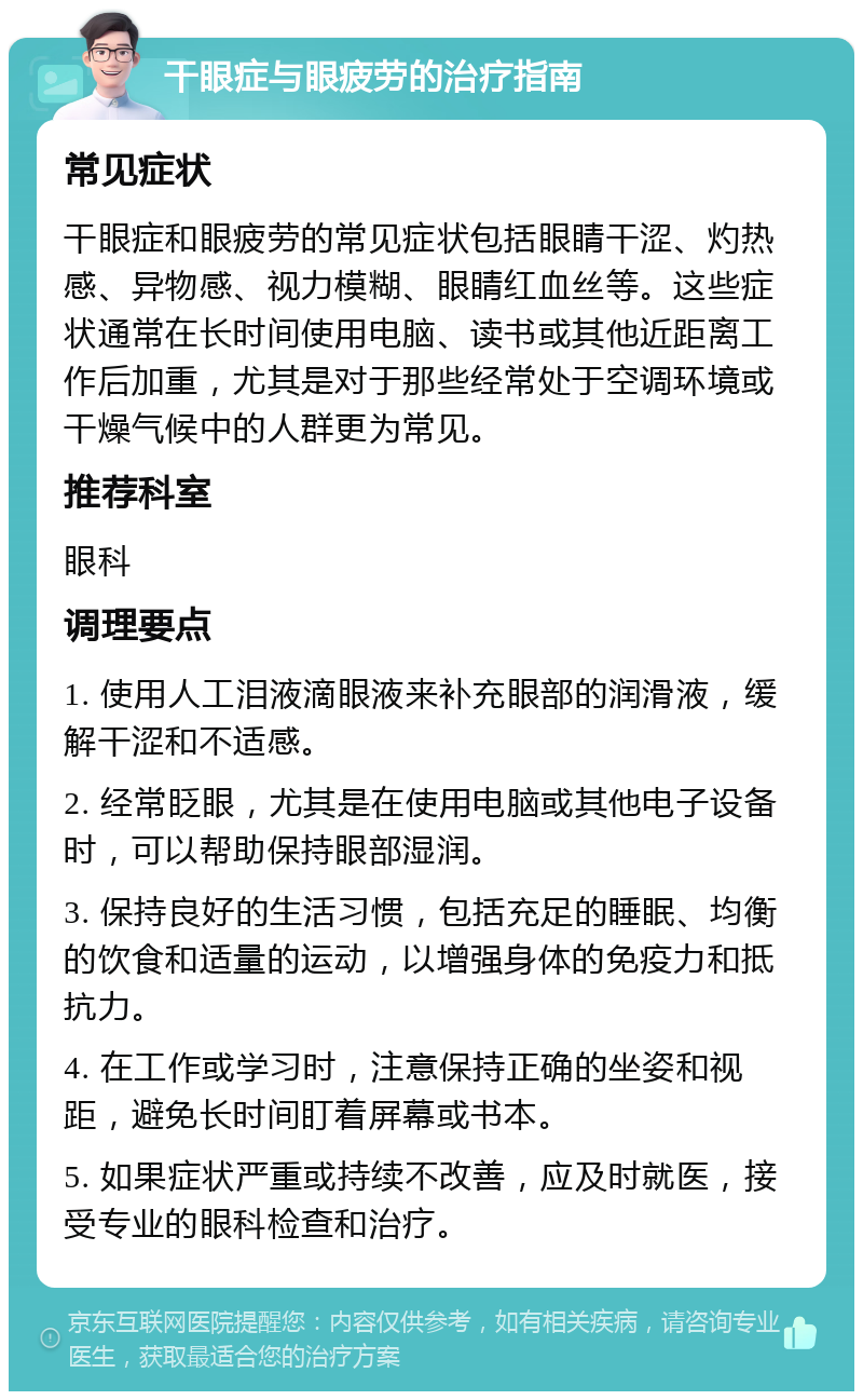 干眼症与眼疲劳的治疗指南 常见症状 干眼症和眼疲劳的常见症状包括眼睛干涩、灼热感、异物感、视力模糊、眼睛红血丝等。这些症状通常在长时间使用电脑、读书或其他近距离工作后加重，尤其是对于那些经常处于空调环境或干燥气候中的人群更为常见。 推荐科室 眼科 调理要点 1. 使用人工泪液滴眼液来补充眼部的润滑液，缓解干涩和不适感。 2. 经常眨眼，尤其是在使用电脑或其他电子设备时，可以帮助保持眼部湿润。 3. 保持良好的生活习惯，包括充足的睡眠、均衡的饮食和适量的运动，以增强身体的免疫力和抵抗力。 4. 在工作或学习时，注意保持正确的坐姿和视距，避免长时间盯着屏幕或书本。 5. 如果症状严重或持续不改善，应及时就医，接受专业的眼科检查和治疗。