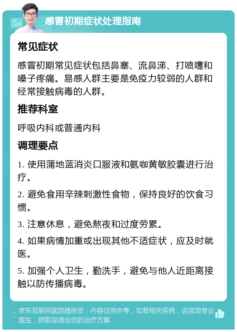 感冒初期症状处理指南 常见症状 感冒初期常见症状包括鼻塞、流鼻涕、打喷嚏和嗓子疼痛。易感人群主要是免疫力较弱的人群和经常接触病毒的人群。 推荐科室 呼吸内科或普通内科 调理要点 1. 使用蒲地蓝消炎口服液和氨咖黄敏胶囊进行治疗。 2. 避免食用辛辣刺激性食物，保持良好的饮食习惯。 3. 注意休息，避免熬夜和过度劳累。 4. 如果病情加重或出现其他不适症状，应及时就医。 5. 加强个人卫生，勤洗手，避免与他人近距离接触以防传播病毒。