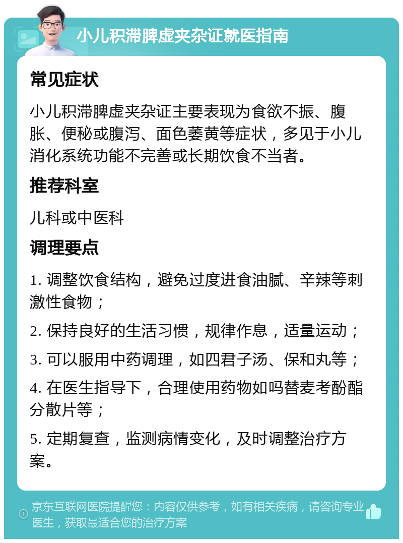 小儿积滞脾虚夹杂证就医指南 常见症状 小儿积滞脾虚夹杂证主要表现为食欲不振、腹胀、便秘或腹泻、面色萎黄等症状，多见于小儿消化系统功能不完善或长期饮食不当者。 推荐科室 儿科或中医科 调理要点 1. 调整饮食结构，避免过度进食油腻、辛辣等刺激性食物； 2. 保持良好的生活习惯，规律作息，适量运动； 3. 可以服用中药调理，如四君子汤、保和丸等； 4. 在医生指导下，合理使用药物如吗替麦考酚酯分散片等； 5. 定期复查，监测病情变化，及时调整治疗方案。