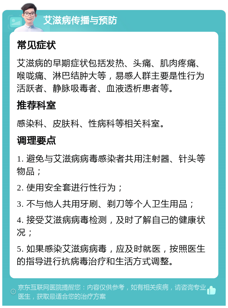 艾滋病传播与预防 常见症状 艾滋病的早期症状包括发热、头痛、肌肉疼痛、喉咙痛、淋巴结肿大等，易感人群主要是性行为活跃者、静脉吸毒者、血液透析患者等。 推荐科室 感染科、皮肤科、性病科等相关科室。 调理要点 1. 避免与艾滋病病毒感染者共用注射器、针头等物品； 2. 使用安全套进行性行为； 3. 不与他人共用牙刷、剃刀等个人卫生用品； 4. 接受艾滋病病毒检测，及时了解自己的健康状况； 5. 如果感染艾滋病病毒，应及时就医，按照医生的指导进行抗病毒治疗和生活方式调整。