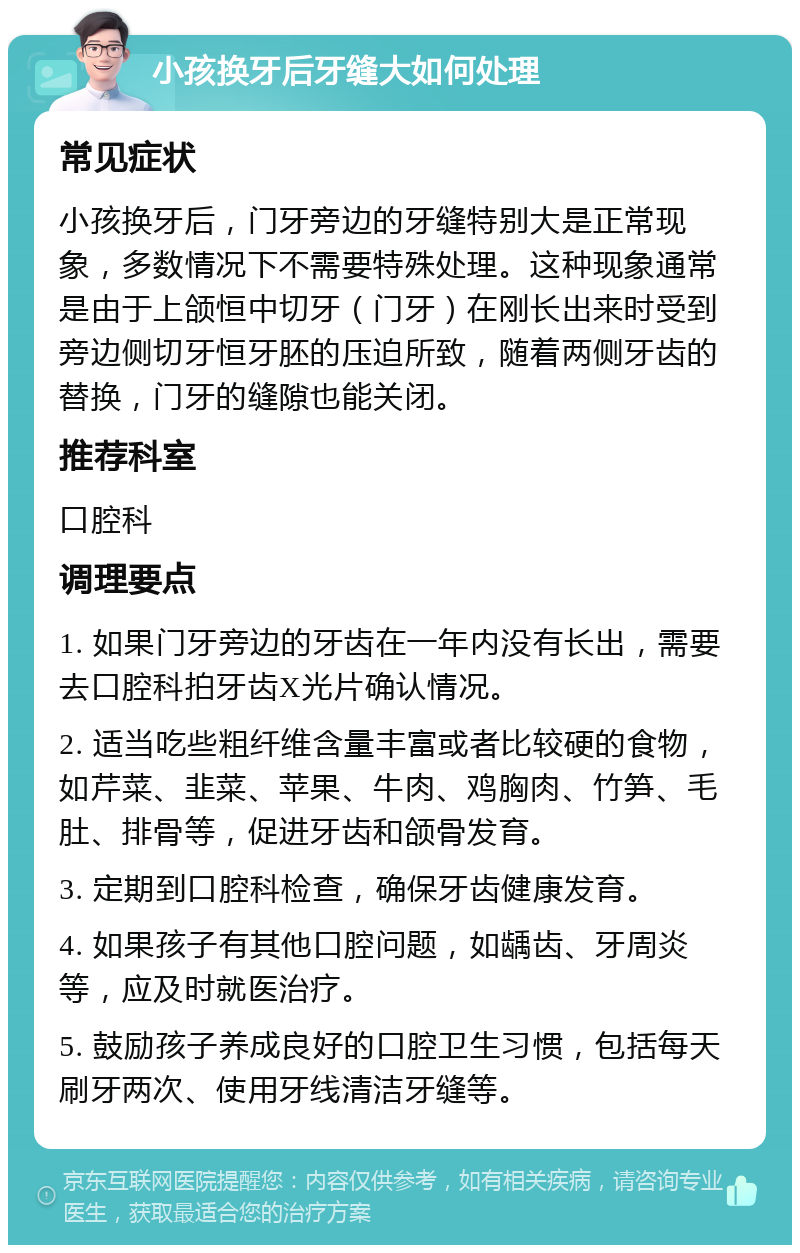 小孩换牙后牙缝大如何处理 常见症状 小孩换牙后，门牙旁边的牙缝特别大是正常现象，多数情况下不需要特殊处理。这种现象通常是由于上颌恒中切牙（门牙）在刚长出来时受到旁边侧切牙恒牙胚的压迫所致，随着两侧牙齿的替换，门牙的缝隙也能关闭。 推荐科室 口腔科 调理要点 1. 如果门牙旁边的牙齿在一年内没有长出，需要去口腔科拍牙齿X光片确认情况。 2. 适当吃些粗纤维含量丰富或者比较硬的食物，如芹菜、韭菜、苹果、牛肉、鸡胸肉、竹笋、毛肚、排骨等，促进牙齿和颌骨发育。 3. 定期到口腔科检查，确保牙齿健康发育。 4. 如果孩子有其他口腔问题，如龋齿、牙周炎等，应及时就医治疗。 5. 鼓励孩子养成良好的口腔卫生习惯，包括每天刷牙两次、使用牙线清洁牙缝等。