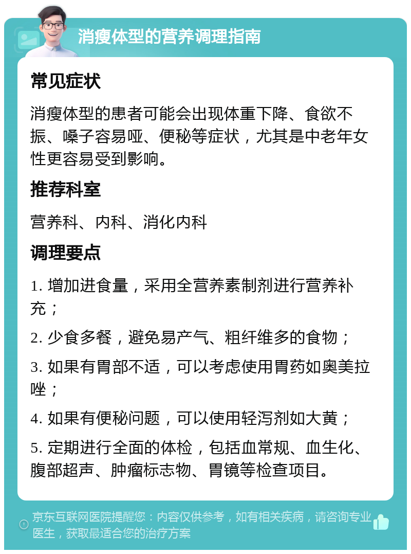 消瘦体型的营养调理指南 常见症状 消瘦体型的患者可能会出现体重下降、食欲不振、嗓子容易哑、便秘等症状，尤其是中老年女性更容易受到影响。 推荐科室 营养科、内科、消化内科 调理要点 1. 增加进食量，采用全营养素制剂进行营养补充； 2. 少食多餐，避免易产气、粗纤维多的食物； 3. 如果有胃部不适，可以考虑使用胃药如奥美拉唑； 4. 如果有便秘问题，可以使用轻泻剂如大黄； 5. 定期进行全面的体检，包括血常规、血生化、腹部超声、肿瘤标志物、胃镜等检查项目。