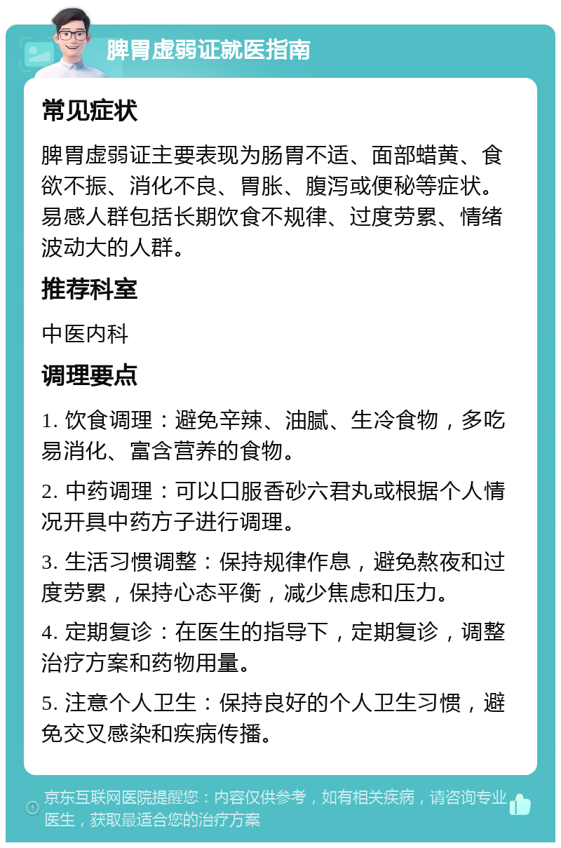 脾胃虚弱证就医指南 常见症状 脾胃虚弱证主要表现为肠胃不适、面部蜡黄、食欲不振、消化不良、胃胀、腹泻或便秘等症状。易感人群包括长期饮食不规律、过度劳累、情绪波动大的人群。 推荐科室 中医内科 调理要点 1. 饮食调理：避免辛辣、油腻、生冷食物，多吃易消化、富含营养的食物。 2. 中药调理：可以口服香砂六君丸或根据个人情况开具中药方子进行调理。 3. 生活习惯调整：保持规律作息，避免熬夜和过度劳累，保持心态平衡，减少焦虑和压力。 4. 定期复诊：在医生的指导下，定期复诊，调整治疗方案和药物用量。 5. 注意个人卫生：保持良好的个人卫生习惯，避免交叉感染和疾病传播。