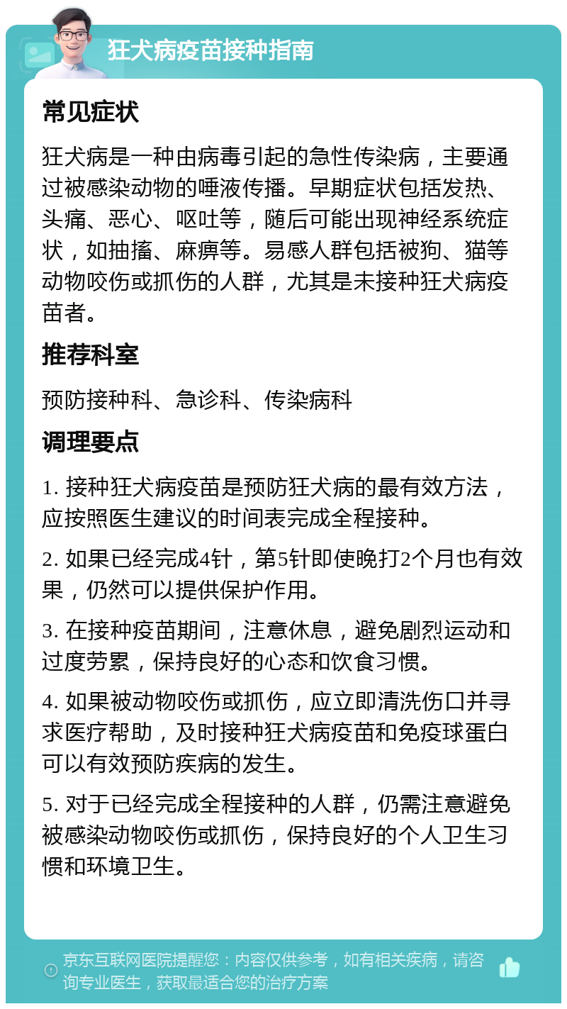 狂犬病疫苗接种指南 常见症状 狂犬病是一种由病毒引起的急性传染病，主要通过被感染动物的唾液传播。早期症状包括发热、头痛、恶心、呕吐等，随后可能出现神经系统症状，如抽搐、麻痹等。易感人群包括被狗、猫等动物咬伤或抓伤的人群，尤其是未接种狂犬病疫苗者。 推荐科室 预防接种科、急诊科、传染病科 调理要点 1. 接种狂犬病疫苗是预防狂犬病的最有效方法，应按照医生建议的时间表完成全程接种。 2. 如果已经完成4针，第5针即使晚打2个月也有效果，仍然可以提供保护作用。 3. 在接种疫苗期间，注意休息，避免剧烈运动和过度劳累，保持良好的心态和饮食习惯。 4. 如果被动物咬伤或抓伤，应立即清洗伤口并寻求医疗帮助，及时接种狂犬病疫苗和免疫球蛋白可以有效预防疾病的发生。 5. 对于已经完成全程接种的人群，仍需注意避免被感染动物咬伤或抓伤，保持良好的个人卫生习惯和环境卫生。