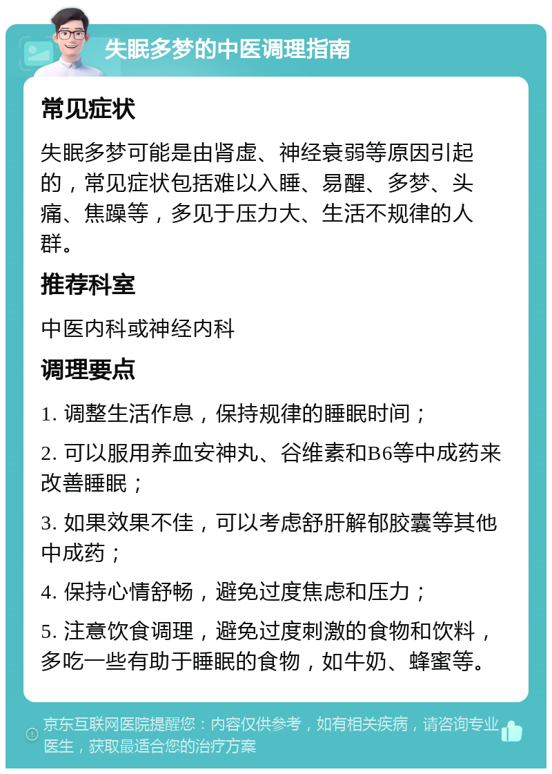 失眠多梦的中医调理指南 常见症状 失眠多梦可能是由肾虚、神经衰弱等原因引起的，常见症状包括难以入睡、易醒、多梦、头痛、焦躁等，多见于压力大、生活不规律的人群。 推荐科室 中医内科或神经内科 调理要点 1. 调整生活作息，保持规律的睡眠时间； 2. 可以服用养血安神丸、谷维素和B6等中成药来改善睡眠； 3. 如果效果不佳，可以考虑舒肝解郁胶囊等其他中成药； 4. 保持心情舒畅，避免过度焦虑和压力； 5. 注意饮食调理，避免过度刺激的食物和饮料，多吃一些有助于睡眠的食物，如牛奶、蜂蜜等。