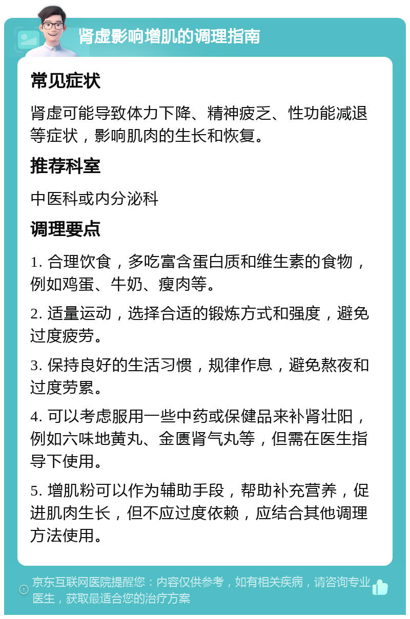 肾虚影响增肌的调理指南 常见症状 肾虚可能导致体力下降、精神疲乏、性功能减退等症状，影响肌肉的生长和恢复。 推荐科室 中医科或内分泌科 调理要点 1. 合理饮食，多吃富含蛋白质和维生素的食物，例如鸡蛋、牛奶、瘦肉等。 2. 适量运动，选择合适的锻炼方式和强度，避免过度疲劳。 3. 保持良好的生活习惯，规律作息，避免熬夜和过度劳累。 4. 可以考虑服用一些中药或保健品来补肾壮阳，例如六味地黄丸、金匮肾气丸等，但需在医生指导下使用。 5. 增肌粉可以作为辅助手段，帮助补充营养，促进肌肉生长，但不应过度依赖，应结合其他调理方法使用。