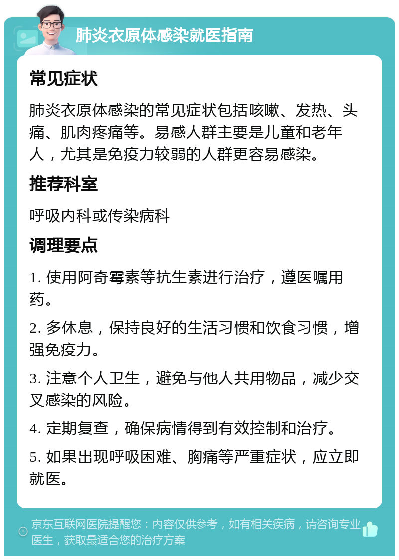 肺炎衣原体感染就医指南 常见症状 肺炎衣原体感染的常见症状包括咳嗽、发热、头痛、肌肉疼痛等。易感人群主要是儿童和老年人，尤其是免疫力较弱的人群更容易感染。 推荐科室 呼吸内科或传染病科 调理要点 1. 使用阿奇霉素等抗生素进行治疗，遵医嘱用药。 2. 多休息，保持良好的生活习惯和饮食习惯，增强免疫力。 3. 注意个人卫生，避免与他人共用物品，减少交叉感染的风险。 4. 定期复查，确保病情得到有效控制和治疗。 5. 如果出现呼吸困难、胸痛等严重症状，应立即就医。