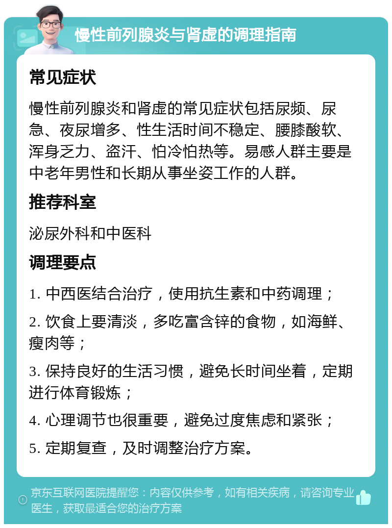 慢性前列腺炎与肾虚的调理指南 常见症状 慢性前列腺炎和肾虚的常见症状包括尿频、尿急、夜尿增多、性生活时间不稳定、腰膝酸软、浑身乏力、盗汗、怕冷怕热等。易感人群主要是中老年男性和长期从事坐姿工作的人群。 推荐科室 泌尿外科和中医科 调理要点 1. 中西医结合治疗，使用抗生素和中药调理； 2. 饮食上要清淡，多吃富含锌的食物，如海鲜、瘦肉等； 3. 保持良好的生活习惯，避免长时间坐着，定期进行体育锻炼； 4. 心理调节也很重要，避免过度焦虑和紧张； 5. 定期复查，及时调整治疗方案。