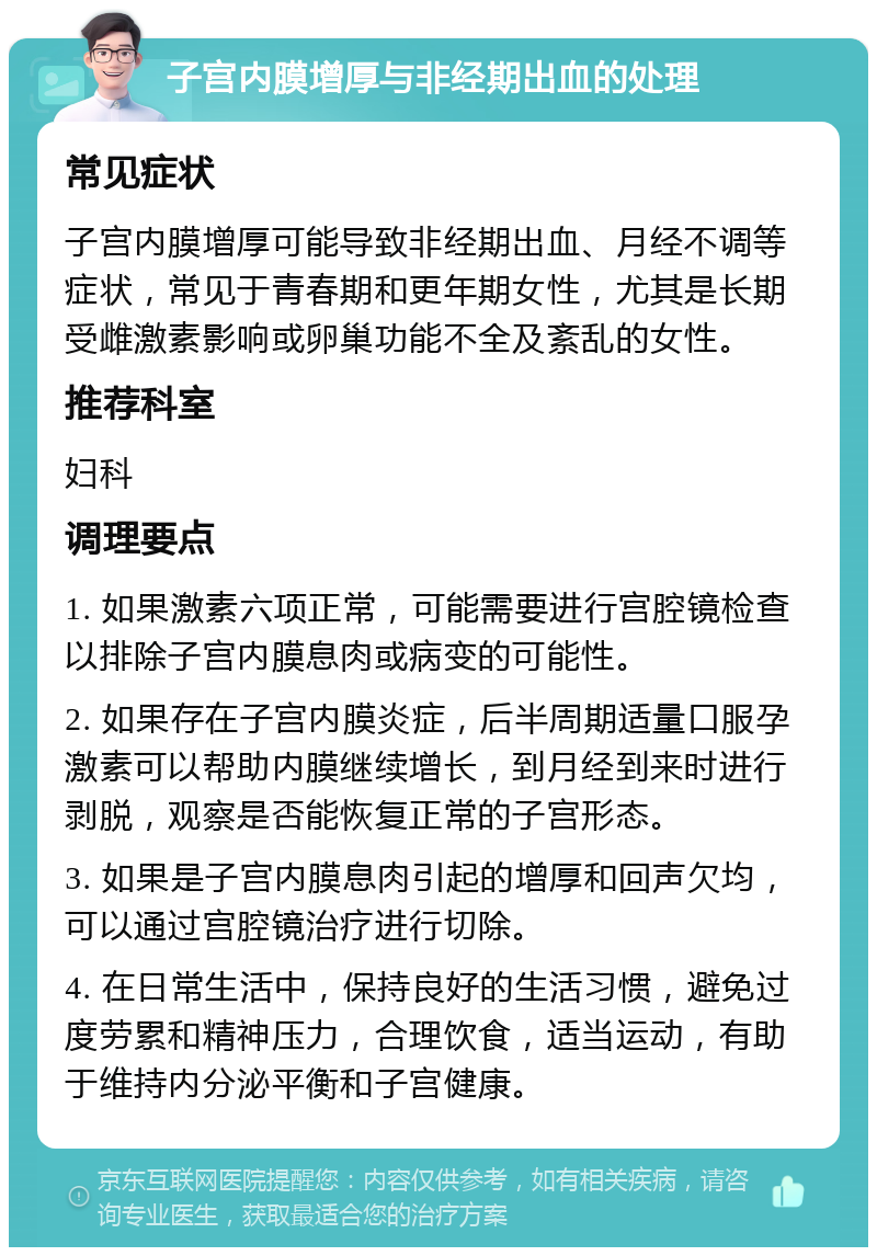 子宫内膜增厚与非经期出血的处理 常见症状 子宫内膜增厚可能导致非经期出血、月经不调等症状，常见于青春期和更年期女性，尤其是长期受雌激素影响或卵巢功能不全及紊乱的女性。 推荐科室 妇科 调理要点 1. 如果激素六项正常，可能需要进行宫腔镜检查以排除子宫内膜息肉或病变的可能性。 2. 如果存在子宫内膜炎症，后半周期适量口服孕激素可以帮助内膜继续增长，到月经到来时进行剥脱，观察是否能恢复正常的子宫形态。 3. 如果是子宫内膜息肉引起的增厚和回声欠均，可以通过宫腔镜治疗进行切除。 4. 在日常生活中，保持良好的生活习惯，避免过度劳累和精神压力，合理饮食，适当运动，有助于维持内分泌平衡和子宫健康。