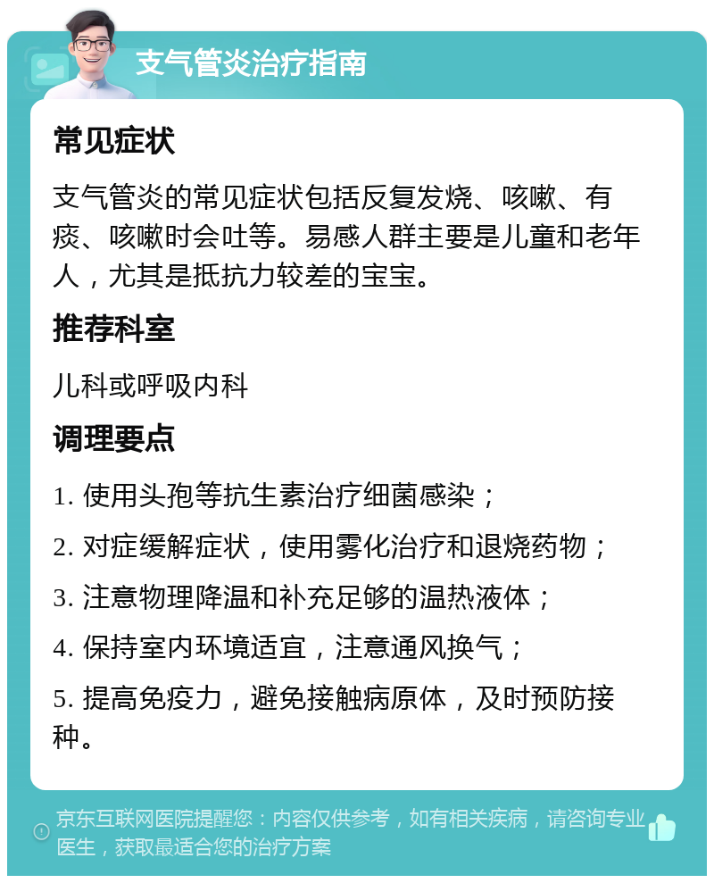 支气管炎治疗指南 常见症状 支气管炎的常见症状包括反复发烧、咳嗽、有痰、咳嗽时会吐等。易感人群主要是儿童和老年人，尤其是抵抗力较差的宝宝。 推荐科室 儿科或呼吸内科 调理要点 1. 使用头孢等抗生素治疗细菌感染； 2. 对症缓解症状，使用雾化治疗和退烧药物； 3. 注意物理降温和补充足够的温热液体； 4. 保持室内环境适宜，注意通风换气； 5. 提高免疫力，避免接触病原体，及时预防接种。