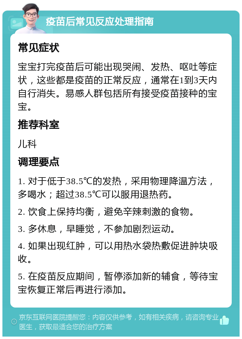 疫苗后常见反应处理指南 常见症状 宝宝打完疫苗后可能出现哭闹、发热、呕吐等症状，这些都是疫苗的正常反应，通常在1到3天内自行消失。易感人群包括所有接受疫苗接种的宝宝。 推荐科室 儿科 调理要点 1. 对于低于38.5℃的发热，采用物理降温方法，多喝水；超过38.5℃可以服用退热药。 2. 饮食上保持均衡，避免辛辣刺激的食物。 3. 多休息，早睡觉，不参加剧烈运动。 4. 如果出现红肿，可以用热水袋热敷促进肿块吸收。 5. 在疫苗反应期间，暂停添加新的辅食，等待宝宝恢复正常后再进行添加。