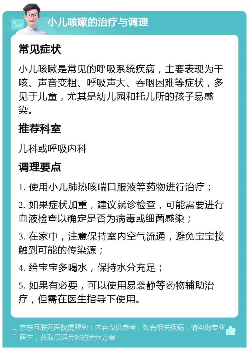 小儿咳嗽的治疗与调理 常见症状 小儿咳嗽是常见的呼吸系统疾病，主要表现为干咳、声音变粗、呼吸声大、吞咽困难等症状，多见于儿童，尤其是幼儿园和托儿所的孩子易感染。 推荐科室 儿科或呼吸内科 调理要点 1. 使用小儿肺热咳喘口服液等药物进行治疗； 2. 如果症状加重，建议就诊检查，可能需要进行血液检查以确定是否为病毒或细菌感染； 3. 在家中，注意保持室内空气流通，避免宝宝接触到可能的传染源； 4. 给宝宝多喝水，保持水分充足； 5. 如果有必要，可以使用易袭静等药物辅助治疗，但需在医生指导下使用。